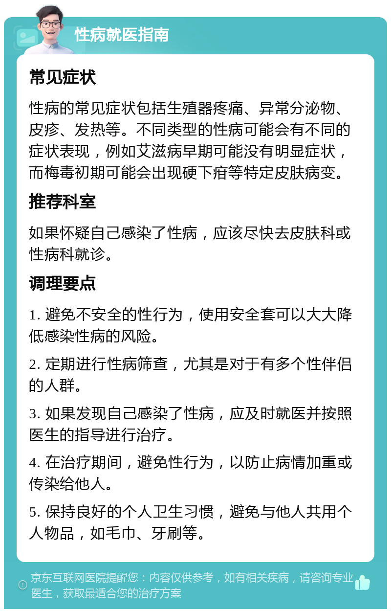 性病就医指南 常见症状 性病的常见症状包括生殖器疼痛、异常分泌物、皮疹、发热等。不同类型的性病可能会有不同的症状表现，例如艾滋病早期可能没有明显症状，而梅毒初期可能会出现硬下疳等特定皮肤病变。 推荐科室 如果怀疑自己感染了性病，应该尽快去皮肤科或性病科就诊。 调理要点 1. 避免不安全的性行为，使用安全套可以大大降低感染性病的风险。 2. 定期进行性病筛查，尤其是对于有多个性伴侣的人群。 3. 如果发现自己感染了性病，应及时就医并按照医生的指导进行治疗。 4. 在治疗期间，避免性行为，以防止病情加重或传染给他人。 5. 保持良好的个人卫生习惯，避免与他人共用个人物品，如毛巾、牙刷等。