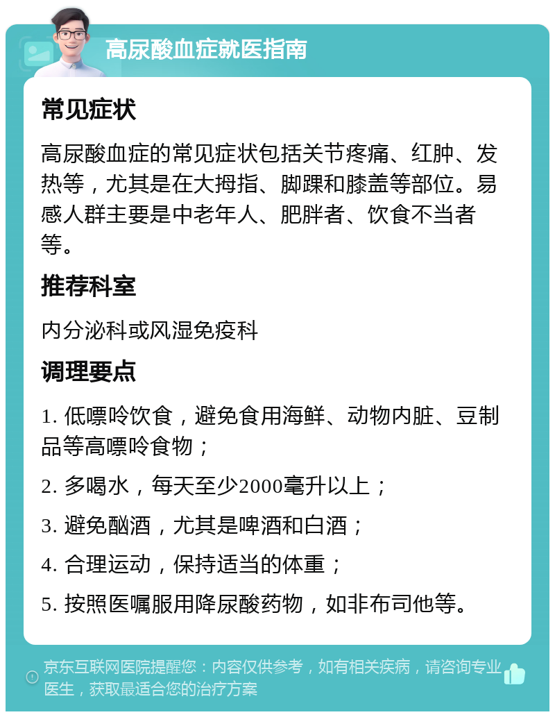 高尿酸血症就医指南 常见症状 高尿酸血症的常见症状包括关节疼痛、红肿、发热等，尤其是在大拇指、脚踝和膝盖等部位。易感人群主要是中老年人、肥胖者、饮食不当者等。 推荐科室 内分泌科或风湿免疫科 调理要点 1. 低嘌呤饮食，避免食用海鲜、动物内脏、豆制品等高嘌呤食物； 2. 多喝水，每天至少2000毫升以上； 3. 避免酗酒，尤其是啤酒和白酒； 4. 合理运动，保持适当的体重； 5. 按照医嘱服用降尿酸药物，如非布司他等。