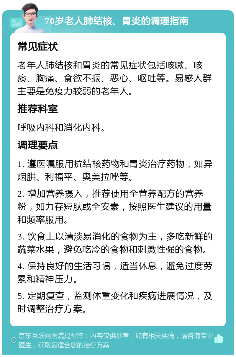 70岁老人肺结核、胃炎的调理指南 常见症状 老年人肺结核和胃炎的常见症状包括咳嗽、咳痰、胸痛、食欲不振、恶心、呕吐等。易感人群主要是免疫力较弱的老年人。 推荐科室 呼吸内科和消化内科。 调理要点 1. 遵医嘱服用抗结核药物和胃炎治疗药物，如异烟肼、利福平、奥美拉唑等。 2. 增加营养摄入，推荐使用全营养配方的营养粉，如力存短肽或全安素，按照医生建议的用量和频率服用。 3. 饮食上以清淡易消化的食物为主，多吃新鲜的蔬菜水果，避免吃冷的食物和刺激性强的食物。 4. 保持良好的生活习惯，适当休息，避免过度劳累和精神压力。 5. 定期复查，监测体重变化和疾病进展情况，及时调整治疗方案。