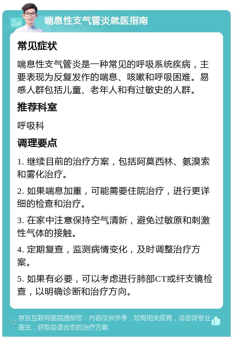 喘息性支气管炎就医指南 常见症状 喘息性支气管炎是一种常见的呼吸系统疾病，主要表现为反复发作的喘息、咳嗽和呼吸困难。易感人群包括儿童、老年人和有过敏史的人群。 推荐科室 呼吸科 调理要点 1. 继续目前的治疗方案，包括阿莫西林、氨溴索和雾化治疗。 2. 如果喘息加重，可能需要住院治疗，进行更详细的检查和治疗。 3. 在家中注意保持空气清新，避免过敏原和刺激性气体的接触。 4. 定期复查，监测病情变化，及时调整治疗方案。 5. 如果有必要，可以考虑进行肺部CT或纤支镜检查，以明确诊断和治疗方向。