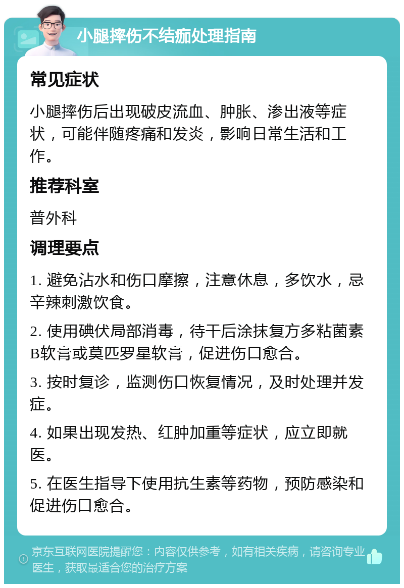 小腿摔伤不结痂处理指南 常见症状 小腿摔伤后出现破皮流血、肿胀、渗出液等症状，可能伴随疼痛和发炎，影响日常生活和工作。 推荐科室 普外科 调理要点 1. 避免沾水和伤口摩擦，注意休息，多饮水，忌辛辣刺激饮食。 2. 使用碘伏局部消毒，待干后涂抹复方多粘菌素B软膏或莫匹罗星软膏，促进伤口愈合。 3. 按时复诊，监测伤口恢复情况，及时处理并发症。 4. 如果出现发热、红肿加重等症状，应立即就医。 5. 在医生指导下使用抗生素等药物，预防感染和促进伤口愈合。