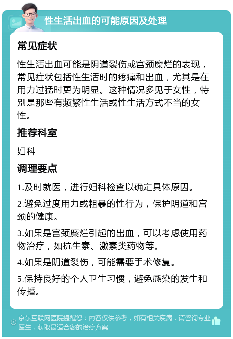 性生活出血的可能原因及处理 常见症状 性生活出血可能是阴道裂伤或宫颈糜烂的表现，常见症状包括性生活时的疼痛和出血，尤其是在用力过猛时更为明显。这种情况多见于女性，特别是那些有频繁性生活或性生活方式不当的女性。 推荐科室 妇科 调理要点 1.及时就医，进行妇科检查以确定具体原因。 2.避免过度用力或粗暴的性行为，保护阴道和宫颈的健康。 3.如果是宫颈糜烂引起的出血，可以考虑使用药物治疗，如抗生素、激素类药物等。 4.如果是阴道裂伤，可能需要手术修复。 5.保持良好的个人卫生习惯，避免感染的发生和传播。