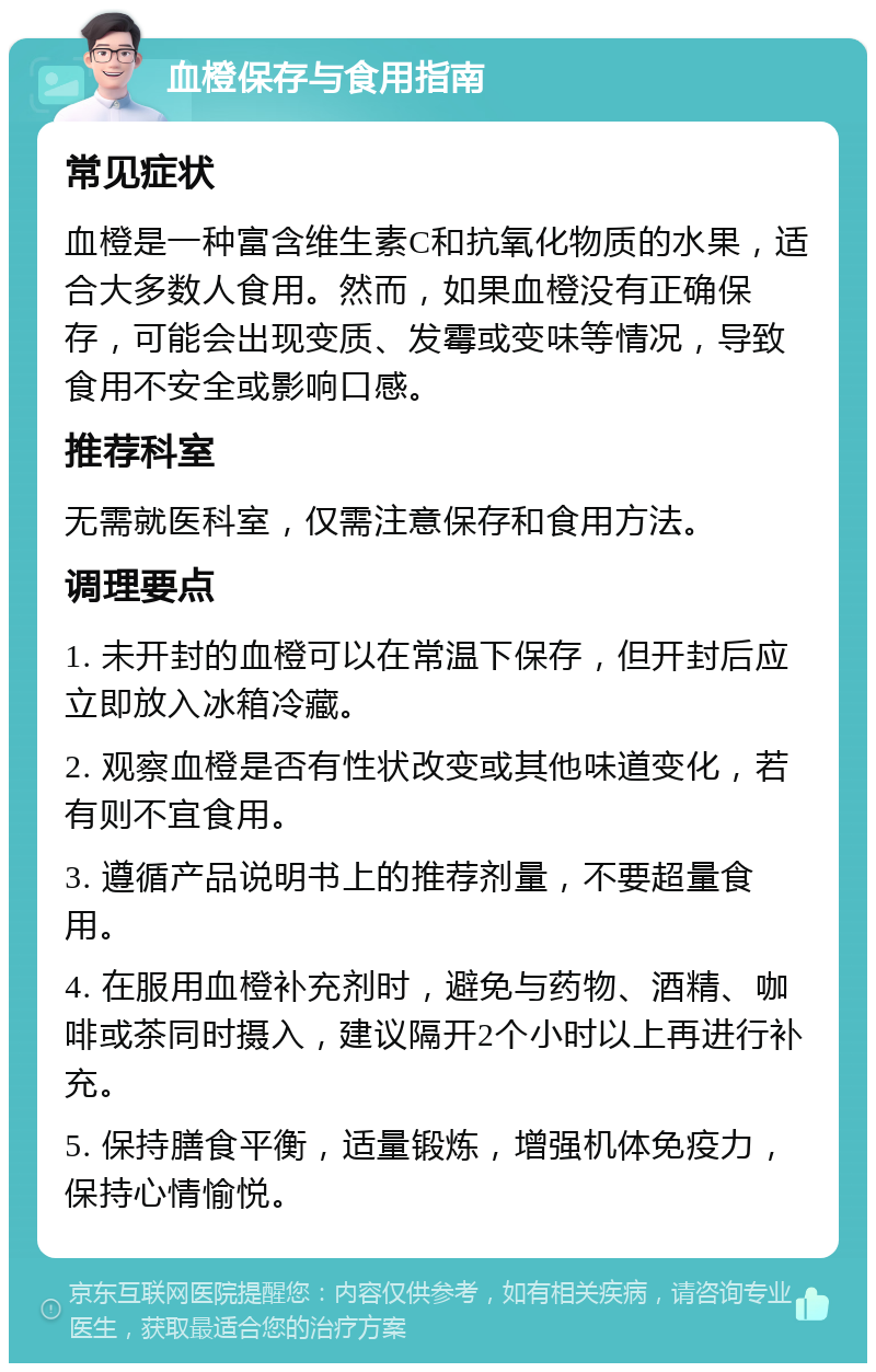 血橙保存与食用指南 常见症状 血橙是一种富含维生素C和抗氧化物质的水果，适合大多数人食用。然而，如果血橙没有正确保存，可能会出现变质、发霉或变味等情况，导致食用不安全或影响口感。 推荐科室 无需就医科室，仅需注意保存和食用方法。 调理要点 1. 未开封的血橙可以在常温下保存，但开封后应立即放入冰箱冷藏。 2. 观察血橙是否有性状改变或其他味道变化，若有则不宜食用。 3. 遵循产品说明书上的推荐剂量，不要超量食用。 4. 在服用血橙补充剂时，避免与药物、酒精、咖啡或茶同时摄入，建议隔开2个小时以上再进行补充。 5. 保持膳食平衡，适量锻炼，增强机体免疫力，保持心情愉悦。