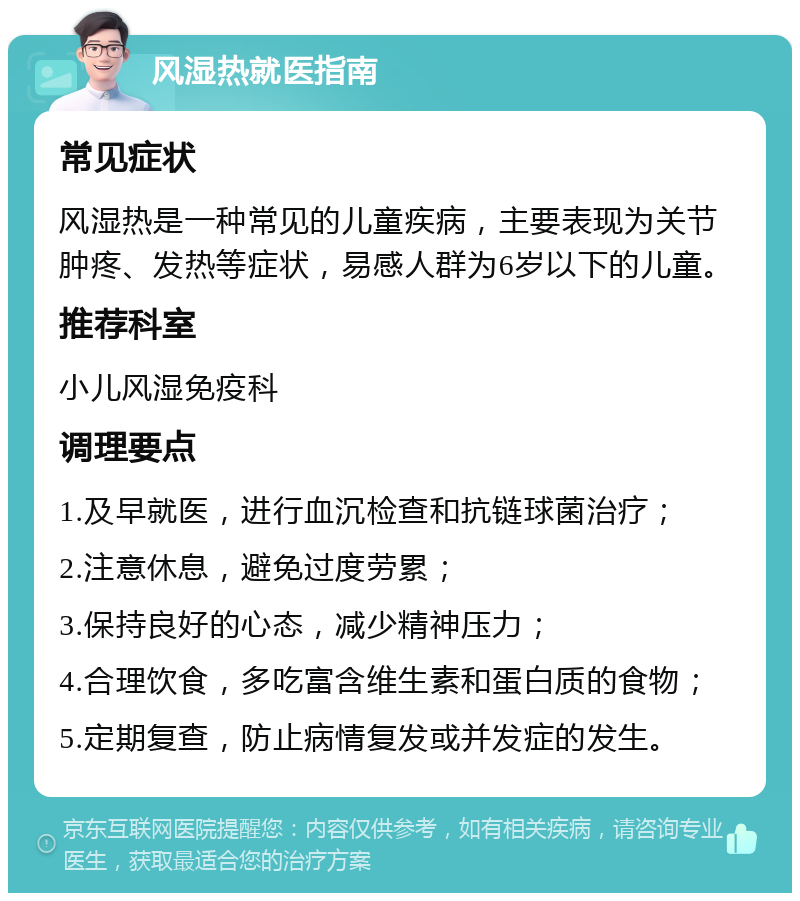 风湿热就医指南 常见症状 风湿热是一种常见的儿童疾病，主要表现为关节肿疼、发热等症状，易感人群为6岁以下的儿童。 推荐科室 小儿风湿免疫科 调理要点 1.及早就医，进行血沉检查和抗链球菌治疗； 2.注意休息，避免过度劳累； 3.保持良好的心态，减少精神压力； 4.合理饮食，多吃富含维生素和蛋白质的食物； 5.定期复查，防止病情复发或并发症的发生。