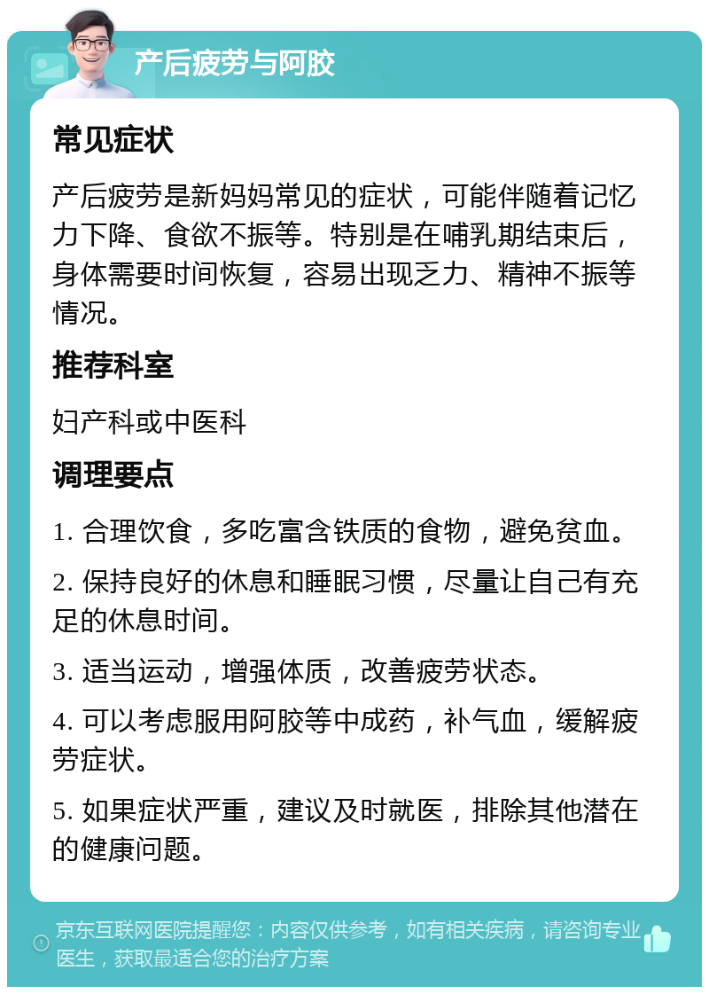 产后疲劳与阿胶 常见症状 产后疲劳是新妈妈常见的症状，可能伴随着记忆力下降、食欲不振等。特别是在哺乳期结束后，身体需要时间恢复，容易出现乏力、精神不振等情况。 推荐科室 妇产科或中医科 调理要点 1. 合理饮食，多吃富含铁质的食物，避免贫血。 2. 保持良好的休息和睡眠习惯，尽量让自己有充足的休息时间。 3. 适当运动，增强体质，改善疲劳状态。 4. 可以考虑服用阿胶等中成药，补气血，缓解疲劳症状。 5. 如果症状严重，建议及时就医，排除其他潜在的健康问题。