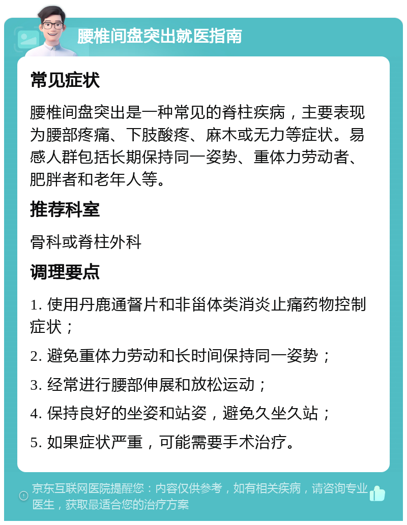 腰椎间盘突出就医指南 常见症状 腰椎间盘突出是一种常见的脊柱疾病，主要表现为腰部疼痛、下肢酸疼、麻木或无力等症状。易感人群包括长期保持同一姿势、重体力劳动者、肥胖者和老年人等。 推荐科室 骨科或脊柱外科 调理要点 1. 使用丹鹿通督片和非甾体类消炎止痛药物控制症状； 2. 避免重体力劳动和长时间保持同一姿势； 3. 经常进行腰部伸展和放松运动； 4. 保持良好的坐姿和站姿，避免久坐久站； 5. 如果症状严重，可能需要手术治疗。