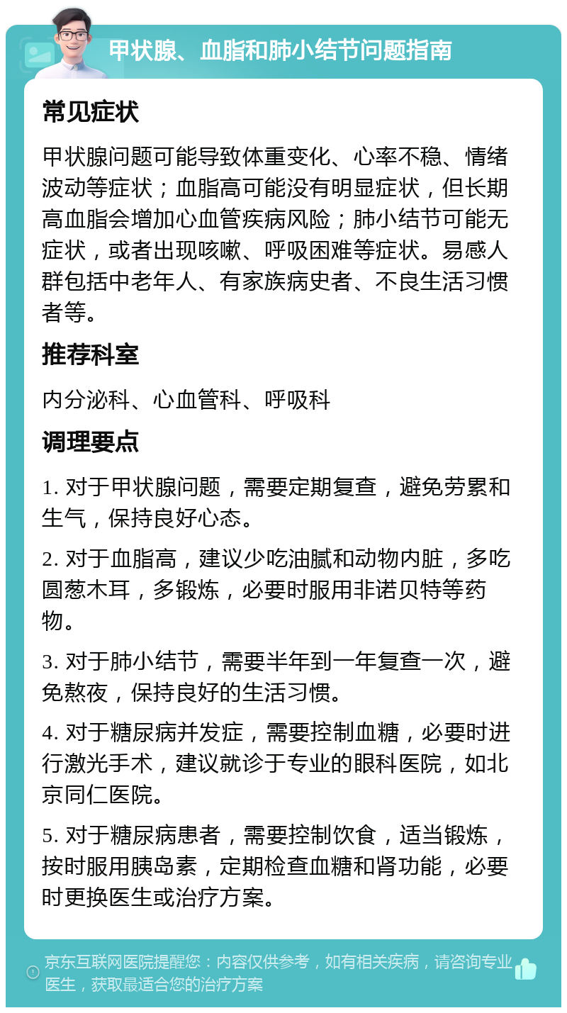 甲状腺、血脂和肺小结节问题指南 常见症状 甲状腺问题可能导致体重变化、心率不稳、情绪波动等症状；血脂高可能没有明显症状，但长期高血脂会增加心血管疾病风险；肺小结节可能无症状，或者出现咳嗽、呼吸困难等症状。易感人群包括中老年人、有家族病史者、不良生活习惯者等。 推荐科室 内分泌科、心血管科、呼吸科 调理要点 1. 对于甲状腺问题，需要定期复查，避免劳累和生气，保持良好心态。 2. 对于血脂高，建议少吃油腻和动物内脏，多吃圆葱木耳，多锻炼，必要时服用非诺贝特等药物。 3. 对于肺小结节，需要半年到一年复查一次，避免熬夜，保持良好的生活习惯。 4. 对于糖尿病并发症，需要控制血糖，必要时进行激光手术，建议就诊于专业的眼科医院，如北京同仁医院。 5. 对于糖尿病患者，需要控制饮食，适当锻炼，按时服用胰岛素，定期检查血糖和肾功能，必要时更换医生或治疗方案。