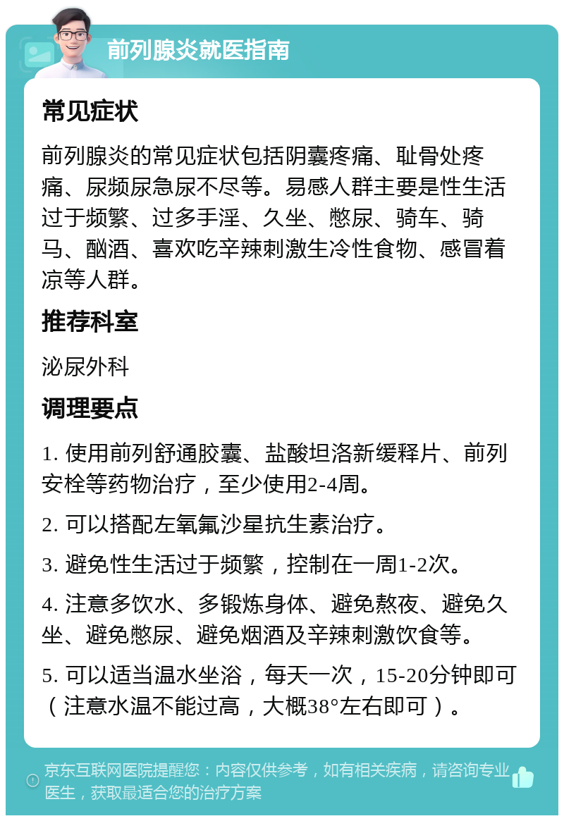 前列腺炎就医指南 常见症状 前列腺炎的常见症状包括阴囊疼痛、耻骨处疼痛、尿频尿急尿不尽等。易感人群主要是性生活过于频繁、过多手淫、久坐、憋尿、骑车、骑马、酗酒、喜欢吃辛辣刺激生冷性食物、感冒着凉等人群。 推荐科室 泌尿外科 调理要点 1. 使用前列舒通胶囊、盐酸坦洛新缓释片、前列安栓等药物治疗，至少使用2-4周。 2. 可以搭配左氧氟沙星抗生素治疗。 3. 避免性生活过于频繁，控制在一周1-2次。 4. 注意多饮水、多锻炼身体、避免熬夜、避免久坐、避免憋尿、避免烟酒及辛辣刺激饮食等。 5. 可以适当温水坐浴，每天一次，15-20分钟即可（注意水温不能过高，大概38°左右即可）。