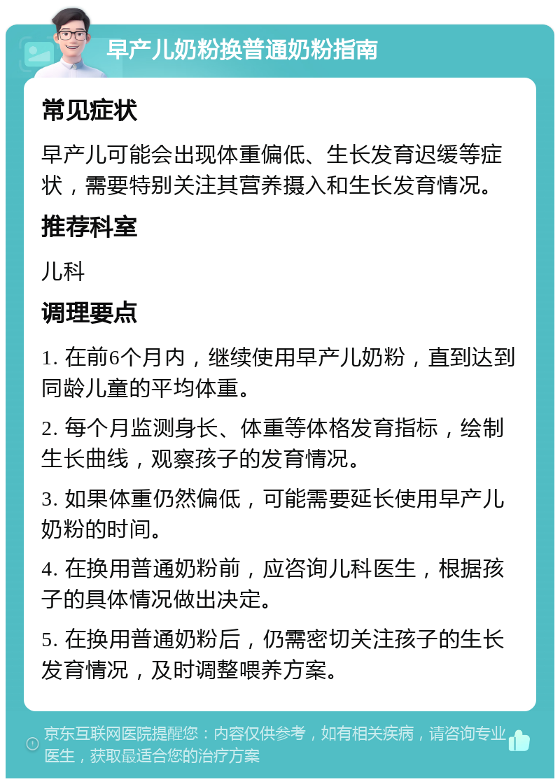 早产儿奶粉换普通奶粉指南 常见症状 早产儿可能会出现体重偏低、生长发育迟缓等症状，需要特别关注其营养摄入和生长发育情况。 推荐科室 儿科 调理要点 1. 在前6个月内，继续使用早产儿奶粉，直到达到同龄儿童的平均体重。 2. 每个月监测身长、体重等体格发育指标，绘制生长曲线，观察孩子的发育情况。 3. 如果体重仍然偏低，可能需要延长使用早产儿奶粉的时间。 4. 在换用普通奶粉前，应咨询儿科医生，根据孩子的具体情况做出决定。 5. 在换用普通奶粉后，仍需密切关注孩子的生长发育情况，及时调整喂养方案。