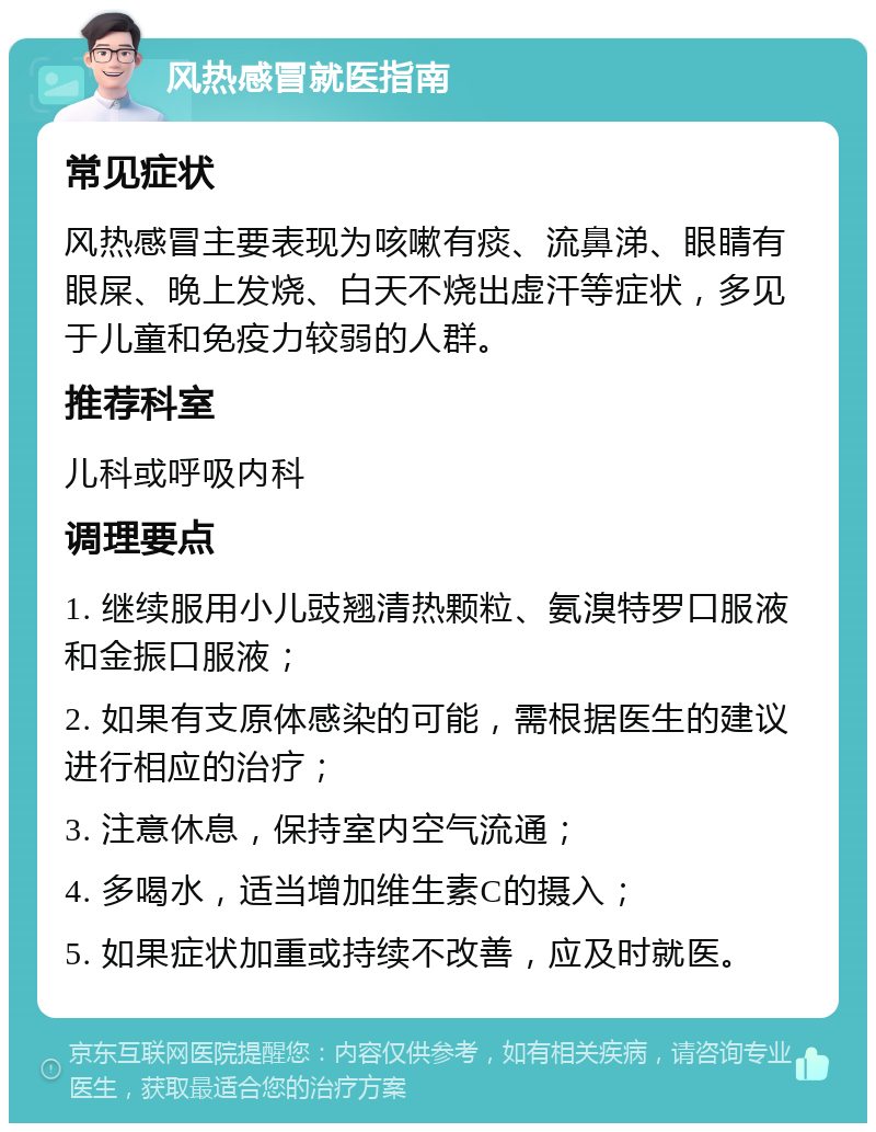 风热感冒就医指南 常见症状 风热感冒主要表现为咳嗽有痰、流鼻涕、眼睛有眼屎、晚上发烧、白天不烧出虚汗等症状，多见于儿童和免疫力较弱的人群。 推荐科室 儿科或呼吸内科 调理要点 1. 继续服用小儿豉翘清热颗粒、氨溴特罗口服液和金振口服液； 2. 如果有支原体感染的可能，需根据医生的建议进行相应的治疗； 3. 注意休息，保持室内空气流通； 4. 多喝水，适当增加维生素C的摄入； 5. 如果症状加重或持续不改善，应及时就医。