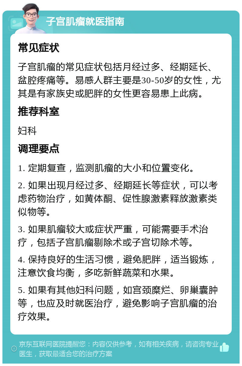 子宫肌瘤就医指南 常见症状 子宫肌瘤的常见症状包括月经过多、经期延长、盆腔疼痛等。易感人群主要是30-50岁的女性，尤其是有家族史或肥胖的女性更容易患上此病。 推荐科室 妇科 调理要点 1. 定期复查，监测肌瘤的大小和位置变化。 2. 如果出现月经过多、经期延长等症状，可以考虑药物治疗，如黄体酮、促性腺激素释放激素类似物等。 3. 如果肌瘤较大或症状严重，可能需要手术治疗，包括子宫肌瘤剔除术或子宫切除术等。 4. 保持良好的生活习惯，避免肥胖，适当锻炼，注意饮食均衡，多吃新鲜蔬菜和水果。 5. 如果有其他妇科问题，如宫颈糜烂、卵巢囊肿等，也应及时就医治疗，避免影响子宫肌瘤的治疗效果。