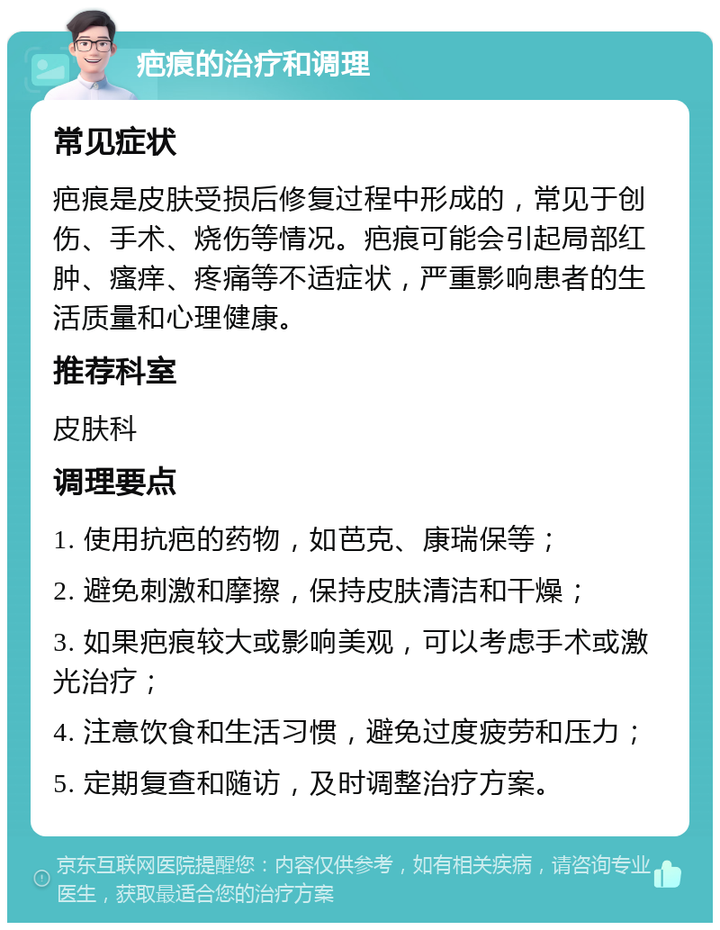 疤痕的治疗和调理 常见症状 疤痕是皮肤受损后修复过程中形成的，常见于创伤、手术、烧伤等情况。疤痕可能会引起局部红肿、瘙痒、疼痛等不适症状，严重影响患者的生活质量和心理健康。 推荐科室 皮肤科 调理要点 1. 使用抗疤的药物，如芭克、康瑞保等； 2. 避免刺激和摩擦，保持皮肤清洁和干燥； 3. 如果疤痕较大或影响美观，可以考虑手术或激光治疗； 4. 注意饮食和生活习惯，避免过度疲劳和压力； 5. 定期复查和随访，及时调整治疗方案。