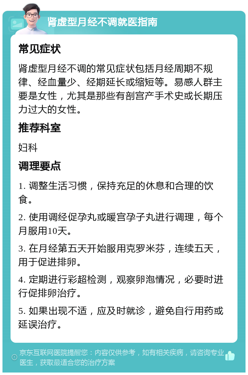 肾虚型月经不调就医指南 常见症状 肾虚型月经不调的常见症状包括月经周期不规律、经血量少、经期延长或缩短等。易感人群主要是女性，尤其是那些有剖宫产手术史或长期压力过大的女性。 推荐科室 妇科 调理要点 1. 调整生活习惯，保持充足的休息和合理的饮食。 2. 使用调经促孕丸或暖宫孕子丸进行调理，每个月服用10天。 3. 在月经第五天开始服用克罗米芬，连续五天，用于促进排卵。 4. 定期进行彩超检测，观察卵泡情况，必要时进行促排卵治疗。 5. 如果出现不适，应及时就诊，避免自行用药或延误治疗。