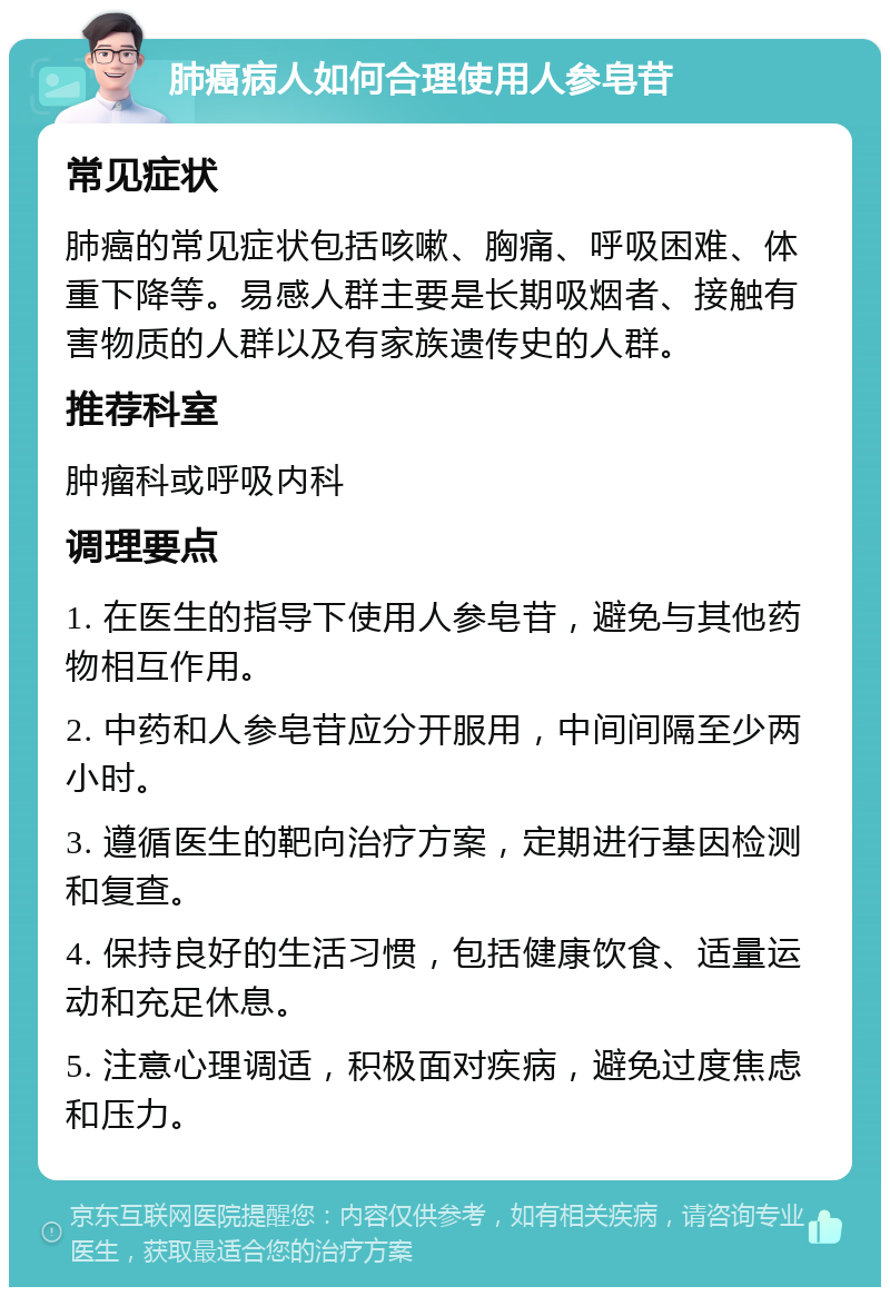 肺癌病人如何合理使用人参皂苷 常见症状 肺癌的常见症状包括咳嗽、胸痛、呼吸困难、体重下降等。易感人群主要是长期吸烟者、接触有害物质的人群以及有家族遗传史的人群。 推荐科室 肿瘤科或呼吸内科 调理要点 1. 在医生的指导下使用人参皂苷，避免与其他药物相互作用。 2. 中药和人参皂苷应分开服用，中间间隔至少两小时。 3. 遵循医生的靶向治疗方案，定期进行基因检测和复查。 4. 保持良好的生活习惯，包括健康饮食、适量运动和充足休息。 5. 注意心理调适，积极面对疾病，避免过度焦虑和压力。