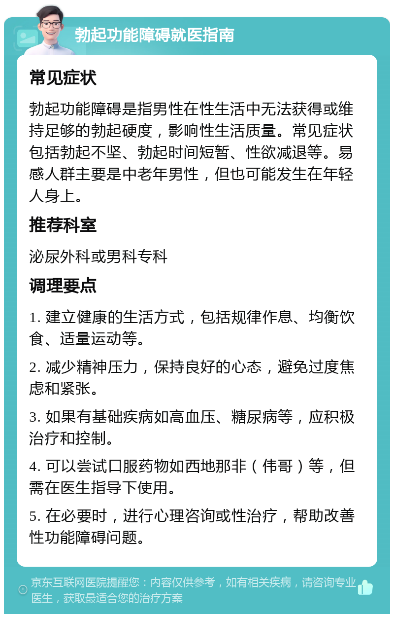 勃起功能障碍就医指南 常见症状 勃起功能障碍是指男性在性生活中无法获得或维持足够的勃起硬度，影响性生活质量。常见症状包括勃起不坚、勃起时间短暂、性欲减退等。易感人群主要是中老年男性，但也可能发生在年轻人身上。 推荐科室 泌尿外科或男科专科 调理要点 1. 建立健康的生活方式，包括规律作息、均衡饮食、适量运动等。 2. 减少精神压力，保持良好的心态，避免过度焦虑和紧张。 3. 如果有基础疾病如高血压、糖尿病等，应积极治疗和控制。 4. 可以尝试口服药物如西地那非（伟哥）等，但需在医生指导下使用。 5. 在必要时，进行心理咨询或性治疗，帮助改善性功能障碍问题。