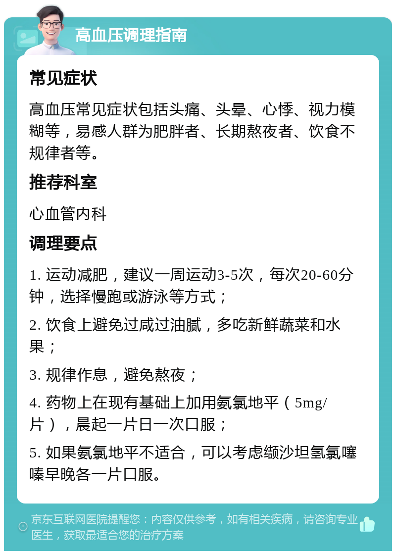 高血压调理指南 常见症状 高血压常见症状包括头痛、头晕、心悸、视力模糊等，易感人群为肥胖者、长期熬夜者、饮食不规律者等。 推荐科室 心血管内科 调理要点 1. 运动减肥，建议一周运动3-5次，每次20-60分钟，选择慢跑或游泳等方式； 2. 饮食上避免过咸过油腻，多吃新鲜蔬菜和水果； 3. 规律作息，避免熬夜； 4. 药物上在现有基础上加用氨氯地平（5mg/片），晨起一片日一次口服； 5. 如果氨氯地平不适合，可以考虑缬沙坦氢氯噻嗪早晚各一片口服。