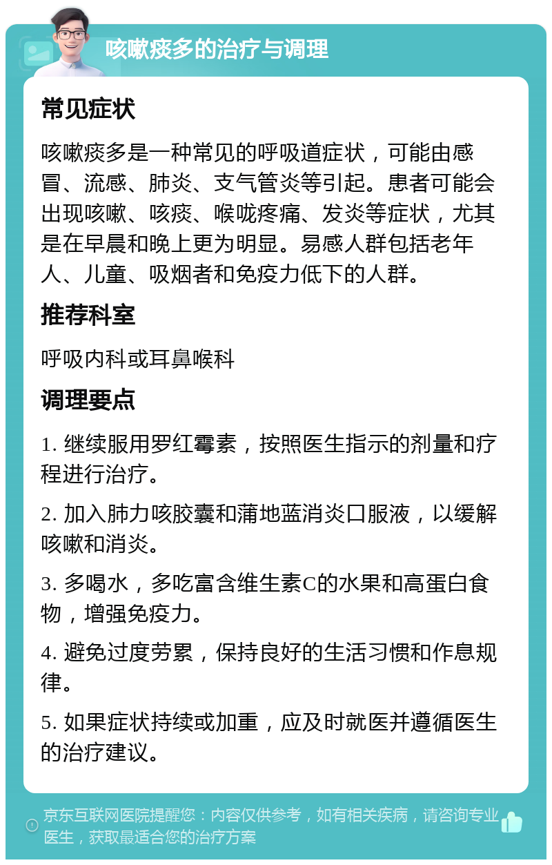 咳嗽痰多的治疗与调理 常见症状 咳嗽痰多是一种常见的呼吸道症状，可能由感冒、流感、肺炎、支气管炎等引起。患者可能会出现咳嗽、咳痰、喉咙疼痛、发炎等症状，尤其是在早晨和晚上更为明显。易感人群包括老年人、儿童、吸烟者和免疫力低下的人群。 推荐科室 呼吸内科或耳鼻喉科 调理要点 1. 继续服用罗红霉素，按照医生指示的剂量和疗程进行治疗。 2. 加入肺力咳胶囊和蒲地蓝消炎口服液，以缓解咳嗽和消炎。 3. 多喝水，多吃富含维生素C的水果和高蛋白食物，增强免疫力。 4. 避免过度劳累，保持良好的生活习惯和作息规律。 5. 如果症状持续或加重，应及时就医并遵循医生的治疗建议。