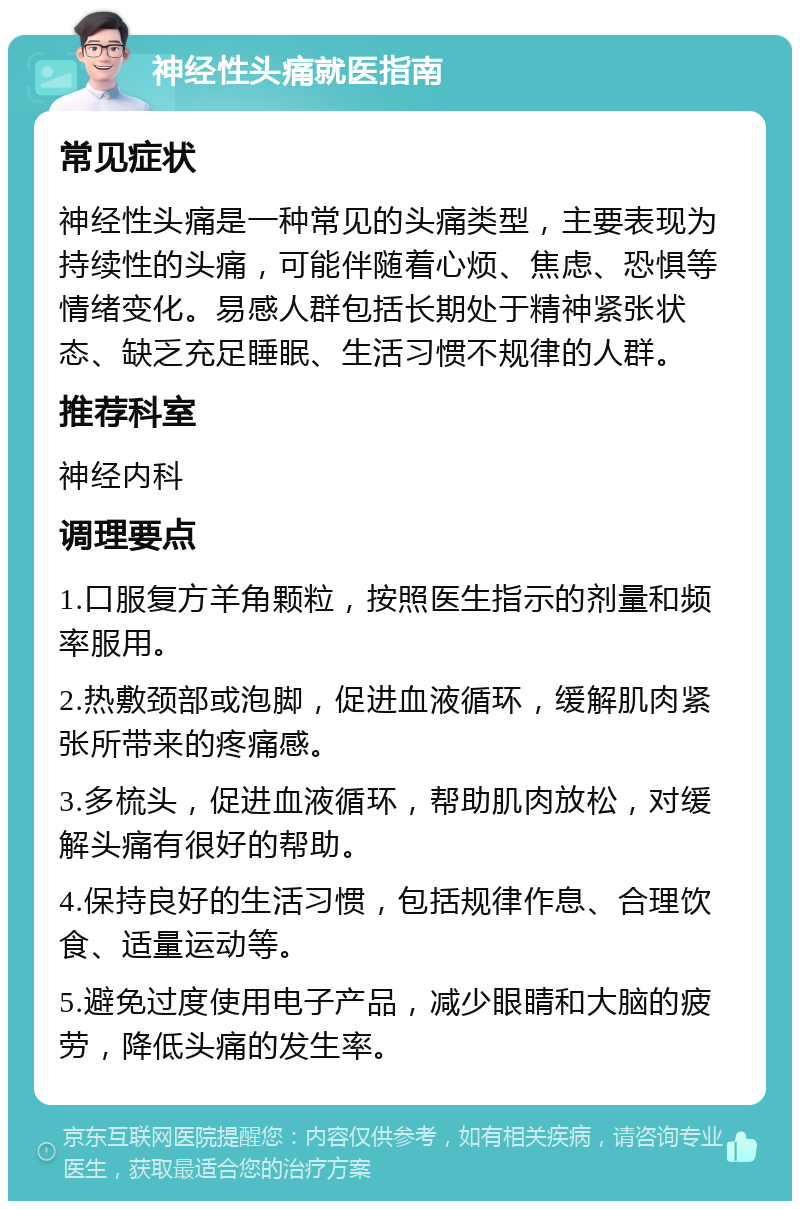 神经性头痛就医指南 常见症状 神经性头痛是一种常见的头痛类型，主要表现为持续性的头痛，可能伴随着心烦、焦虑、恐惧等情绪变化。易感人群包括长期处于精神紧张状态、缺乏充足睡眠、生活习惯不规律的人群。 推荐科室 神经内科 调理要点 1.口服复方羊角颗粒，按照医生指示的剂量和频率服用。 2.热敷颈部或泡脚，促进血液循环，缓解肌肉紧张所带来的疼痛感。 3.多梳头，促进血液循环，帮助肌肉放松，对缓解头痛有很好的帮助。 4.保持良好的生活习惯，包括规律作息、合理饮食、适量运动等。 5.避免过度使用电子产品，减少眼睛和大脑的疲劳，降低头痛的发生率。