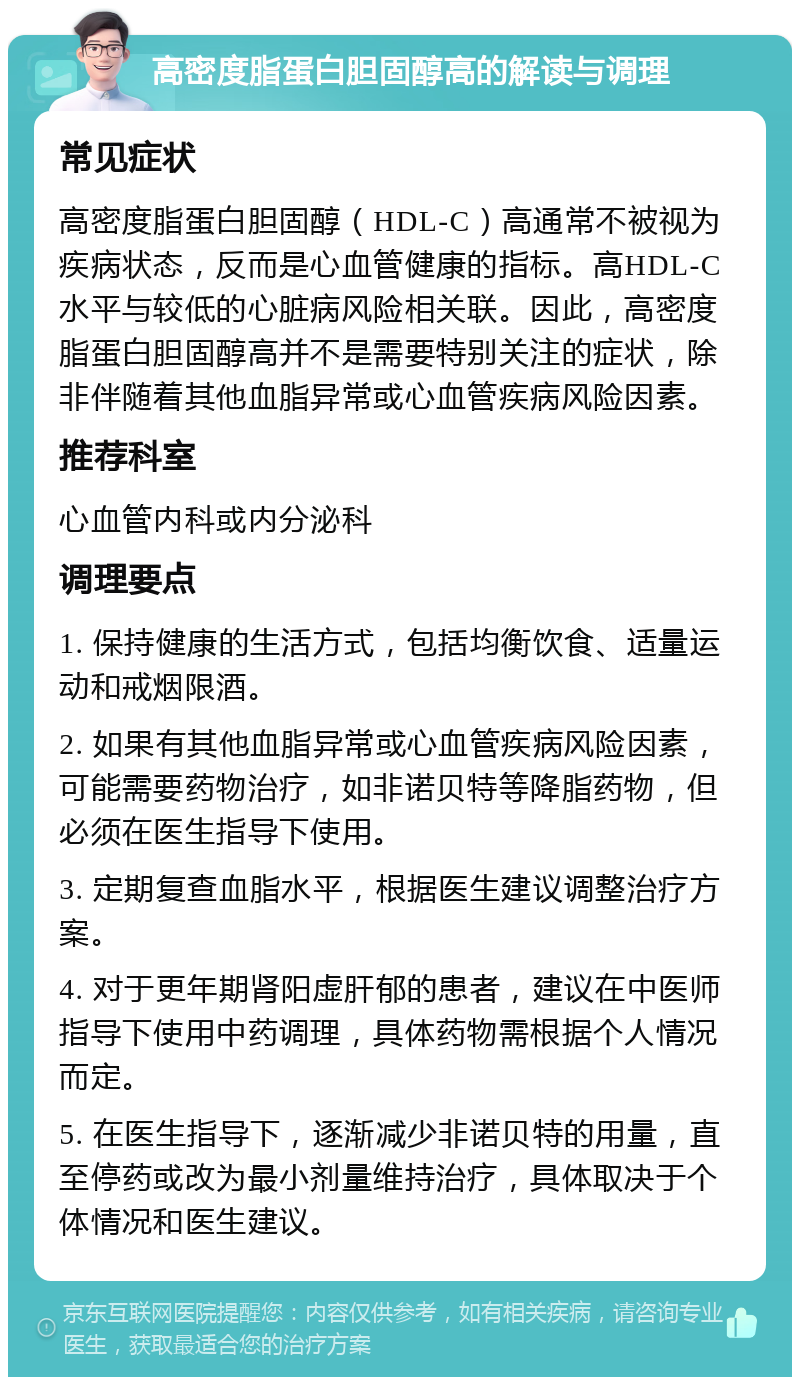 高密度脂蛋白胆固醇高的解读与调理 常见症状 高密度脂蛋白胆固醇（HDL-C）高通常不被视为疾病状态，反而是心血管健康的指标。高HDL-C水平与较低的心脏病风险相关联。因此，高密度脂蛋白胆固醇高并不是需要特别关注的症状，除非伴随着其他血脂异常或心血管疾病风险因素。 推荐科室 心血管内科或内分泌科 调理要点 1. 保持健康的生活方式，包括均衡饮食、适量运动和戒烟限酒。 2. 如果有其他血脂异常或心血管疾病风险因素，可能需要药物治疗，如非诺贝特等降脂药物，但必须在医生指导下使用。 3. 定期复查血脂水平，根据医生建议调整治疗方案。 4. 对于更年期肾阳虚肝郁的患者，建议在中医师指导下使用中药调理，具体药物需根据个人情况而定。 5. 在医生指导下，逐渐减少非诺贝特的用量，直至停药或改为最小剂量维持治疗，具体取决于个体情况和医生建议。