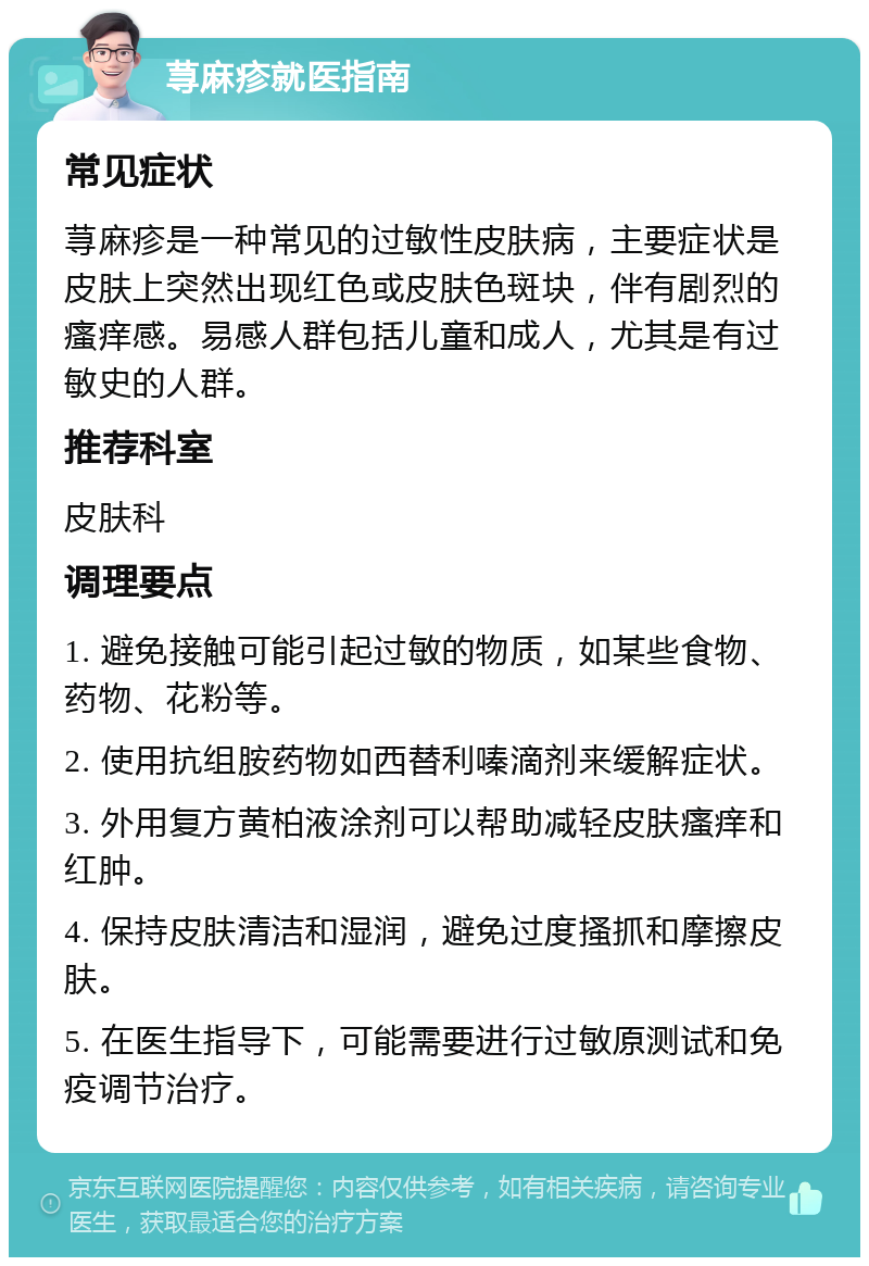 荨麻疹就医指南 常见症状 荨麻疹是一种常见的过敏性皮肤病，主要症状是皮肤上突然出现红色或皮肤色斑块，伴有剧烈的瘙痒感。易感人群包括儿童和成人，尤其是有过敏史的人群。 推荐科室 皮肤科 调理要点 1. 避免接触可能引起过敏的物质，如某些食物、药物、花粉等。 2. 使用抗组胺药物如西替利嗪滴剂来缓解症状。 3. 外用复方黄柏液涂剂可以帮助减轻皮肤瘙痒和红肿。 4. 保持皮肤清洁和湿润，避免过度搔抓和摩擦皮肤。 5. 在医生指导下，可能需要进行过敏原测试和免疫调节治疗。