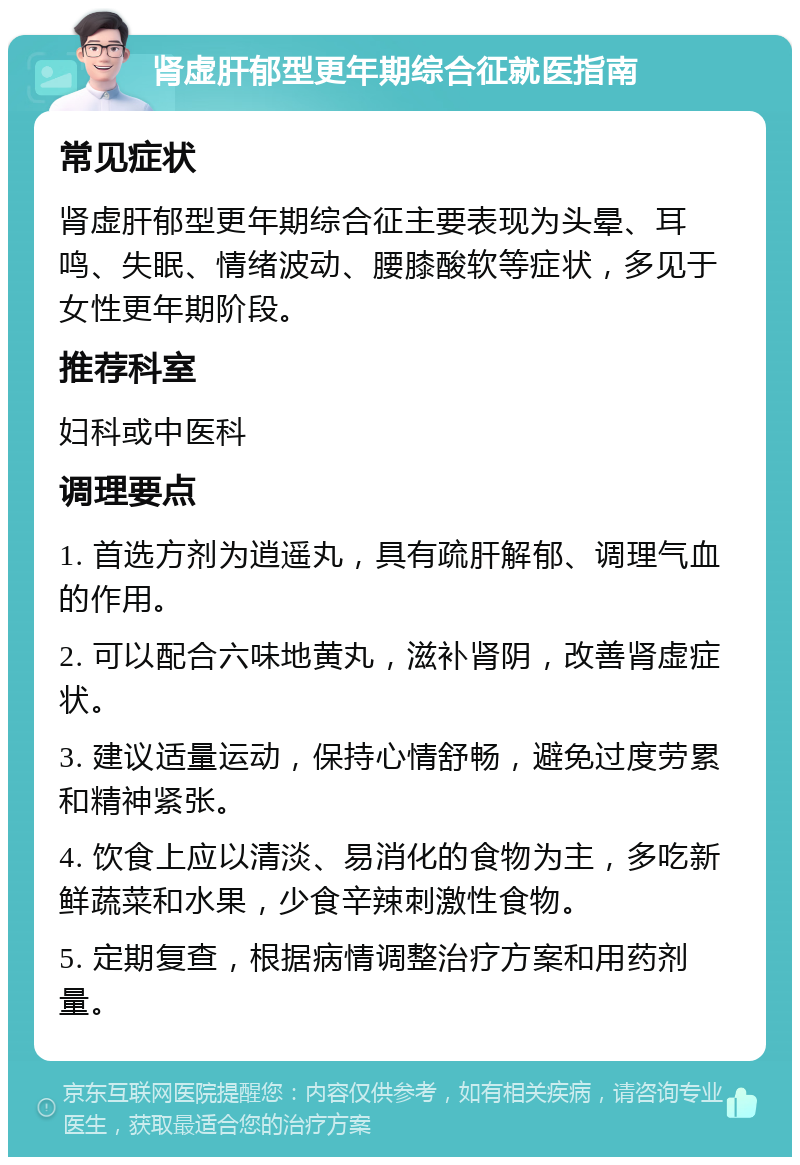 肾虚肝郁型更年期综合征就医指南 常见症状 肾虚肝郁型更年期综合征主要表现为头晕、耳鸣、失眠、情绪波动、腰膝酸软等症状，多见于女性更年期阶段。 推荐科室 妇科或中医科 调理要点 1. 首选方剂为逍遥丸，具有疏肝解郁、调理气血的作用。 2. 可以配合六味地黄丸，滋补肾阴，改善肾虚症状。 3. 建议适量运动，保持心情舒畅，避免过度劳累和精神紧张。 4. 饮食上应以清淡、易消化的食物为主，多吃新鲜蔬菜和水果，少食辛辣刺激性食物。 5. 定期复查，根据病情调整治疗方案和用药剂量。