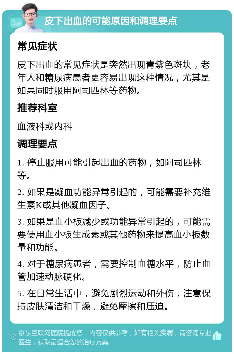 皮下出血的可能原因和调理要点 常见症状 皮下出血的常见症状是突然出现青紫色斑块，老年人和糖尿病患者更容易出现这种情况，尤其是如果同时服用阿司匹林等药物。 推荐科室 血液科或内科 调理要点 1. 停止服用可能引起出血的药物，如阿司匹林等。 2. 如果是凝血功能异常引起的，可能需要补充维生素K或其他凝血因子。 3. 如果是血小板减少或功能异常引起的，可能需要使用血小板生成素或其他药物来提高血小板数量和功能。 4. 对于糖尿病患者，需要控制血糖水平，防止血管加速动脉硬化。 5. 在日常生活中，避免剧烈运动和外伤，注意保持皮肤清洁和干燥，避免摩擦和压迫。