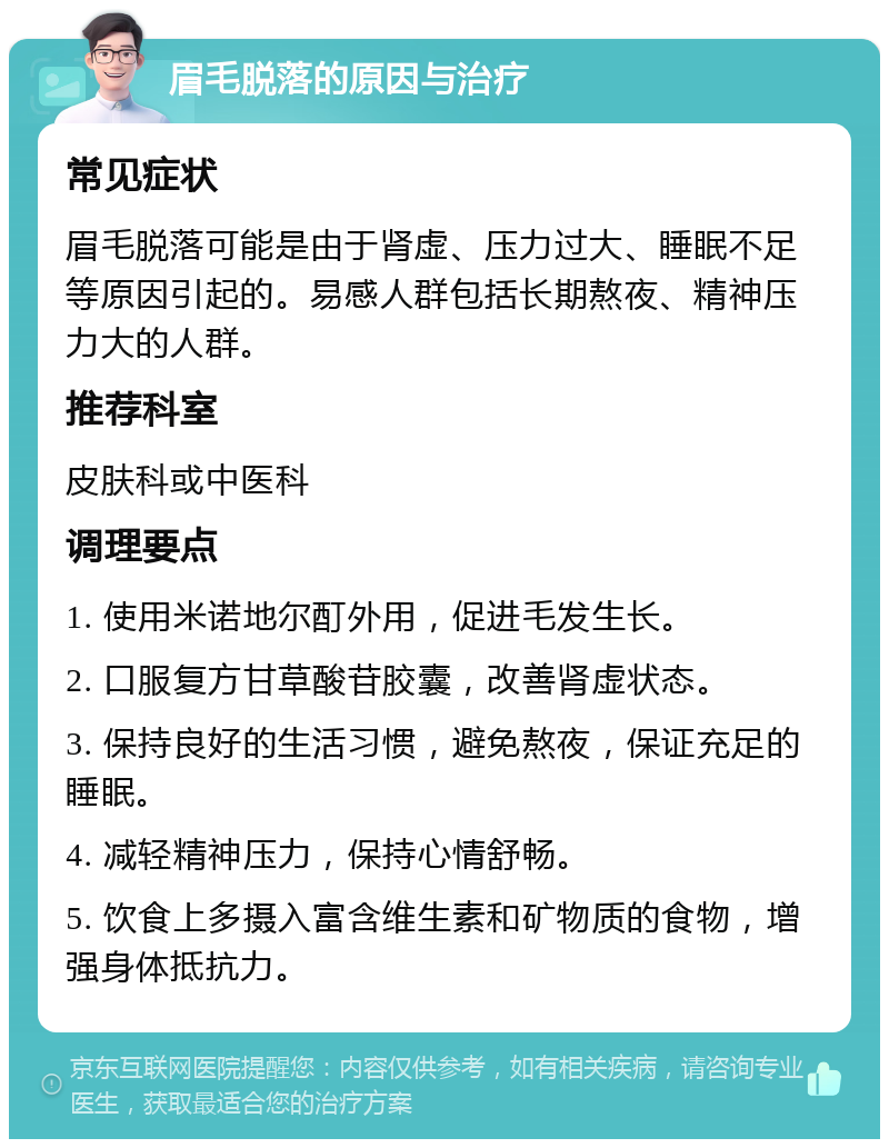 眉毛脱落的原因与治疗 常见症状 眉毛脱落可能是由于肾虚、压力过大、睡眠不足等原因引起的。易感人群包括长期熬夜、精神压力大的人群。 推荐科室 皮肤科或中医科 调理要点 1. 使用米诺地尔酊外用，促进毛发生长。 2. 口服复方甘草酸苷胶囊，改善肾虚状态。 3. 保持良好的生活习惯，避免熬夜，保证充足的睡眠。 4. 减轻精神压力，保持心情舒畅。 5. 饮食上多摄入富含维生素和矿物质的食物，增强身体抵抗力。