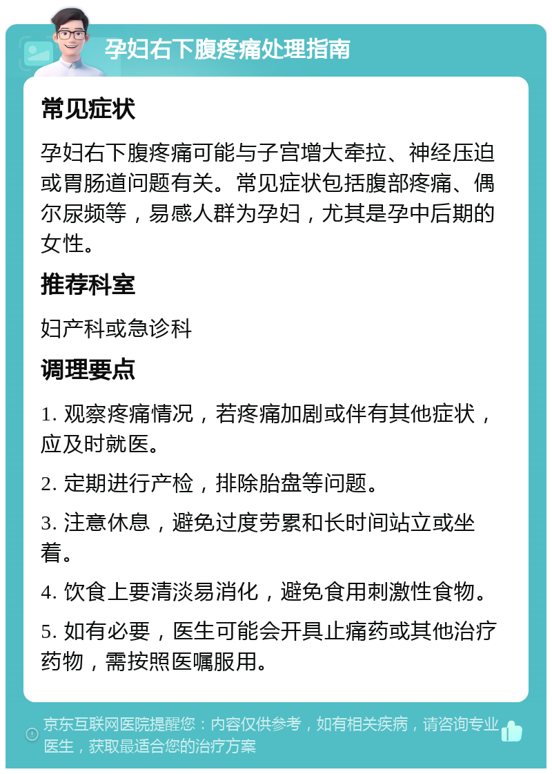 孕妇右下腹疼痛处理指南 常见症状 孕妇右下腹疼痛可能与子宫增大牵拉、神经压迫或胃肠道问题有关。常见症状包括腹部疼痛、偶尔尿频等，易感人群为孕妇，尤其是孕中后期的女性。 推荐科室 妇产科或急诊科 调理要点 1. 观察疼痛情况，若疼痛加剧或伴有其他症状，应及时就医。 2. 定期进行产检，排除胎盘等问题。 3. 注意休息，避免过度劳累和长时间站立或坐着。 4. 饮食上要清淡易消化，避免食用刺激性食物。 5. 如有必要，医生可能会开具止痛药或其他治疗药物，需按照医嘱服用。