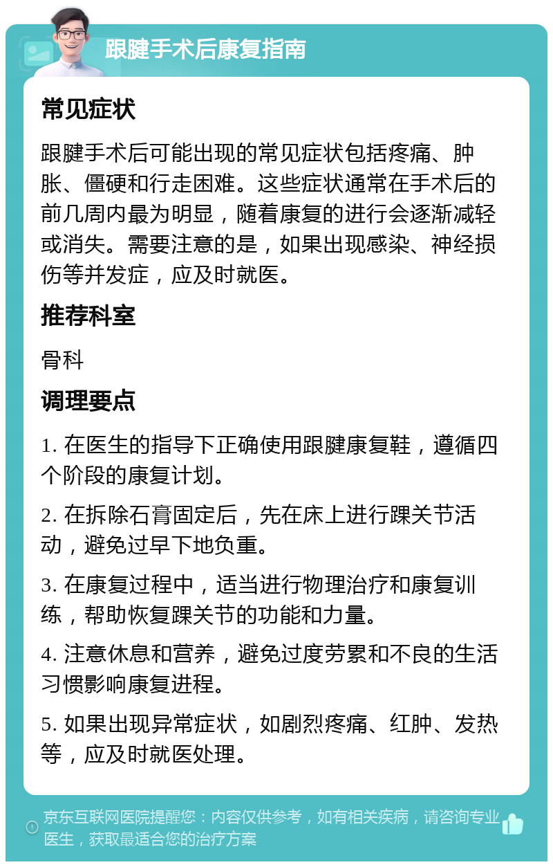 跟腱手术后康复指南 常见症状 跟腱手术后可能出现的常见症状包括疼痛、肿胀、僵硬和行走困难。这些症状通常在手术后的前几周内最为明显，随着康复的进行会逐渐减轻或消失。需要注意的是，如果出现感染、神经损伤等并发症，应及时就医。 推荐科室 骨科 调理要点 1. 在医生的指导下正确使用跟腱康复鞋，遵循四个阶段的康复计划。 2. 在拆除石膏固定后，先在床上进行踝关节活动，避免过早下地负重。 3. 在康复过程中，适当进行物理治疗和康复训练，帮助恢复踝关节的功能和力量。 4. 注意休息和营养，避免过度劳累和不良的生活习惯影响康复进程。 5. 如果出现异常症状，如剧烈疼痛、红肿、发热等，应及时就医处理。