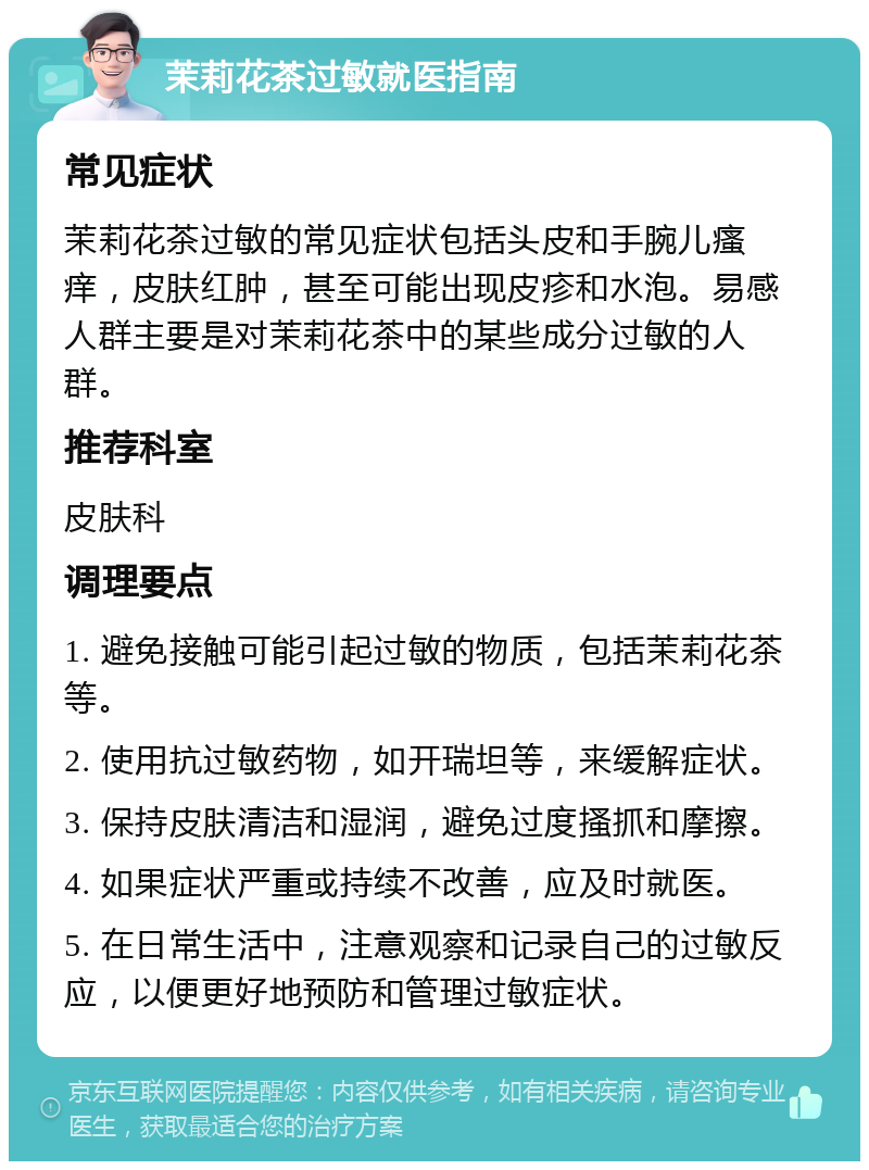 茉莉花茶过敏就医指南 常见症状 茉莉花茶过敏的常见症状包括头皮和手腕儿瘙痒，皮肤红肿，甚至可能出现皮疹和水泡。易感人群主要是对茉莉花茶中的某些成分过敏的人群。 推荐科室 皮肤科 调理要点 1. 避免接触可能引起过敏的物质，包括茉莉花茶等。 2. 使用抗过敏药物，如开瑞坦等，来缓解症状。 3. 保持皮肤清洁和湿润，避免过度搔抓和摩擦。 4. 如果症状严重或持续不改善，应及时就医。 5. 在日常生活中，注意观察和记录自己的过敏反应，以便更好地预防和管理过敏症状。