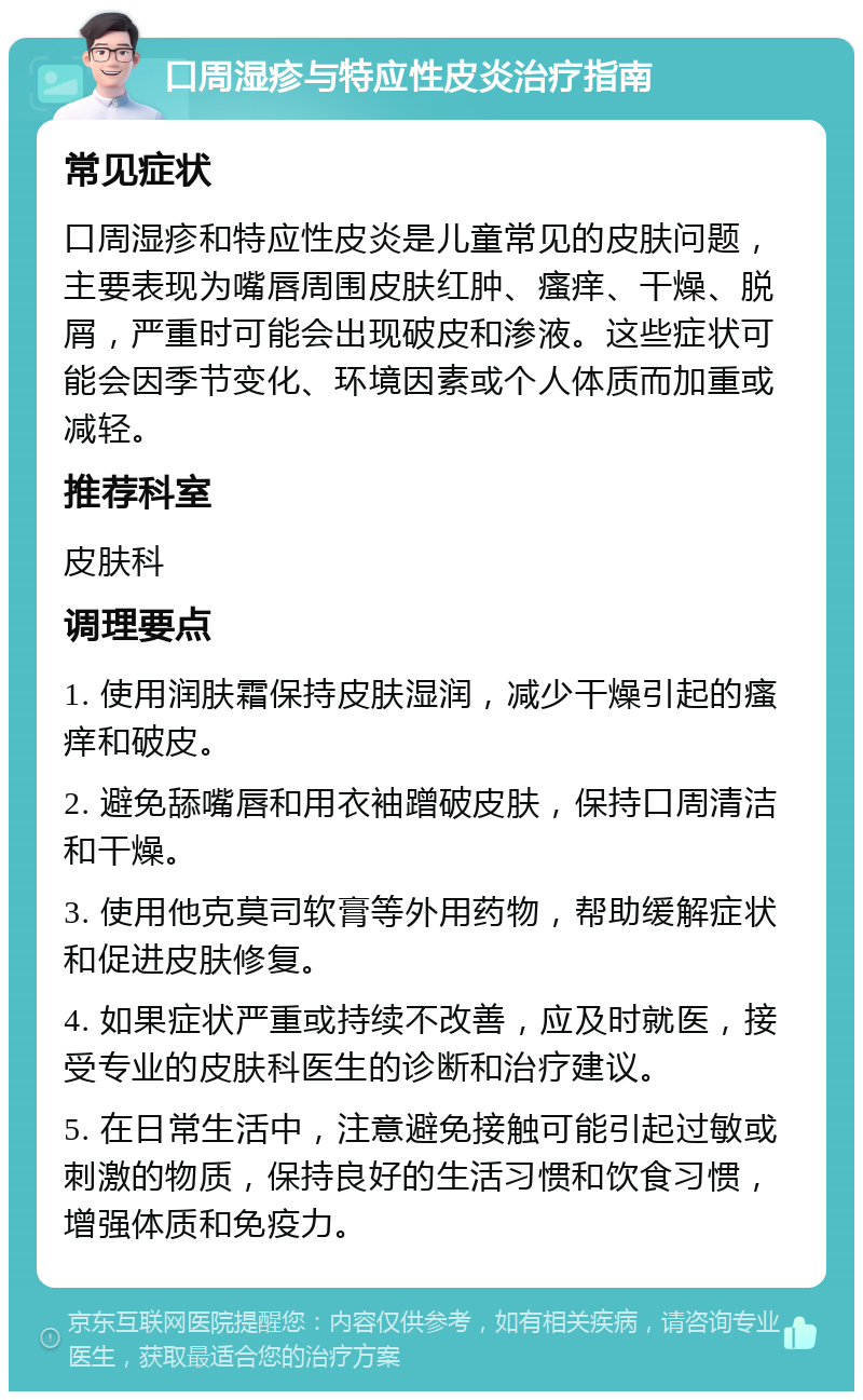 口周湿疹与特应性皮炎治疗指南 常见症状 口周湿疹和特应性皮炎是儿童常见的皮肤问题，主要表现为嘴唇周围皮肤红肿、瘙痒、干燥、脱屑，严重时可能会出现破皮和渗液。这些症状可能会因季节变化、环境因素或个人体质而加重或减轻。 推荐科室 皮肤科 调理要点 1. 使用润肤霜保持皮肤湿润，减少干燥引起的瘙痒和破皮。 2. 避免舔嘴唇和用衣袖蹭破皮肤，保持口周清洁和干燥。 3. 使用他克莫司软膏等外用药物，帮助缓解症状和促进皮肤修复。 4. 如果症状严重或持续不改善，应及时就医，接受专业的皮肤科医生的诊断和治疗建议。 5. 在日常生活中，注意避免接触可能引起过敏或刺激的物质，保持良好的生活习惯和饮食习惯，增强体质和免疫力。