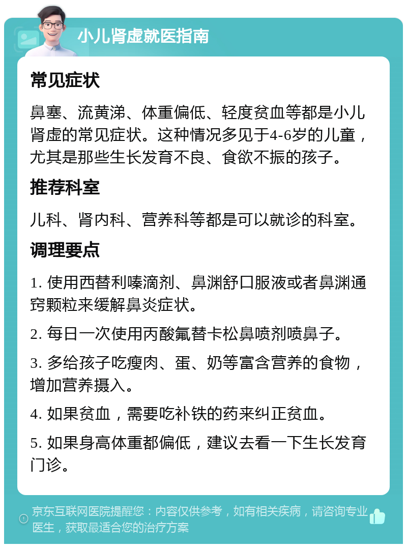 小儿肾虚就医指南 常见症状 鼻塞、流黄涕、体重偏低、轻度贫血等都是小儿肾虚的常见症状。这种情况多见于4-6岁的儿童，尤其是那些生长发育不良、食欲不振的孩子。 推荐科室 儿科、肾内科、营养科等都是可以就诊的科室。 调理要点 1. 使用西替利嗪滴剂、鼻渊舒口服液或者鼻渊通窍颗粒来缓解鼻炎症状。 2. 每日一次使用丙酸氟替卡松鼻喷剂喷鼻子。 3. 多给孩子吃瘦肉、蛋、奶等富含营养的食物，增加营养摄入。 4. 如果贫血，需要吃补铁的药来纠正贫血。 5. 如果身高体重都偏低，建议去看一下生长发育门诊。