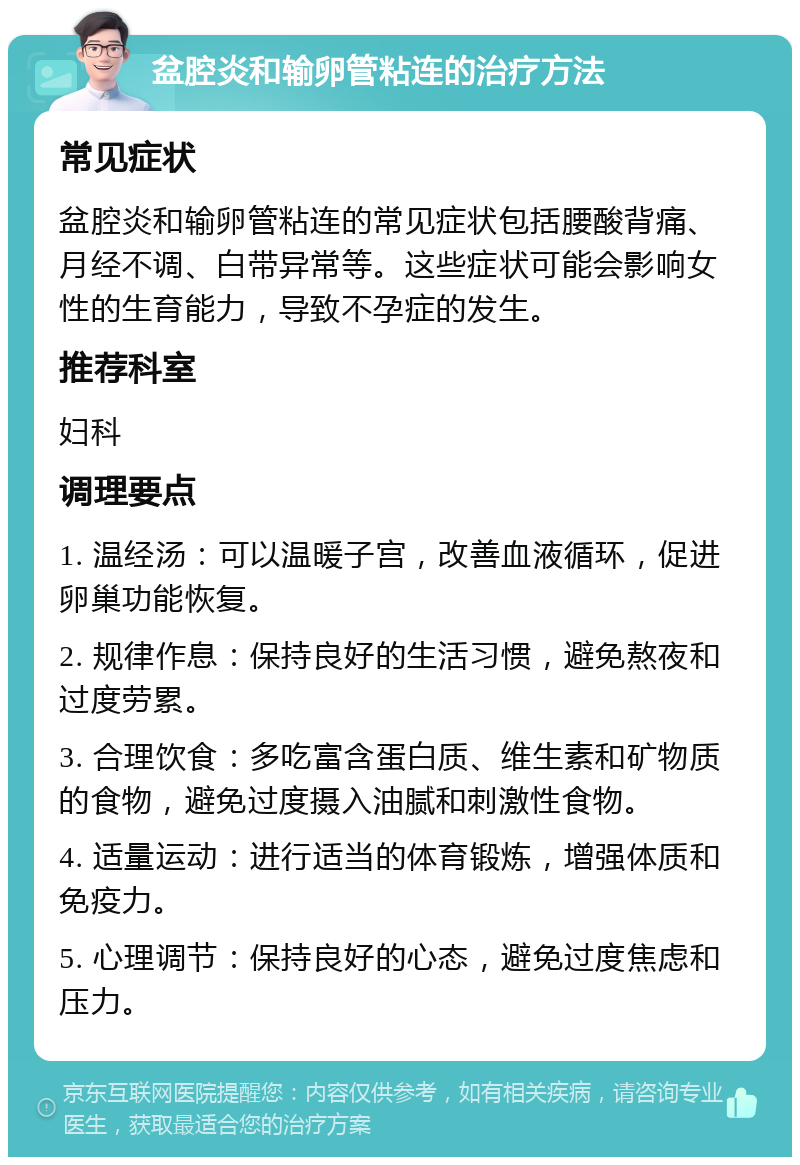 盆腔炎和输卵管粘连的治疗方法 常见症状 盆腔炎和输卵管粘连的常见症状包括腰酸背痛、月经不调、白带异常等。这些症状可能会影响女性的生育能力，导致不孕症的发生。 推荐科室 妇科 调理要点 1. 温经汤：可以温暖子宫，改善血液循环，促进卵巢功能恢复。 2. 规律作息：保持良好的生活习惯，避免熬夜和过度劳累。 3. 合理饮食：多吃富含蛋白质、维生素和矿物质的食物，避免过度摄入油腻和刺激性食物。 4. 适量运动：进行适当的体育锻炼，增强体质和免疫力。 5. 心理调节：保持良好的心态，避免过度焦虑和压力。