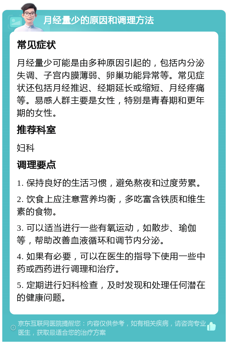 月经量少的原因和调理方法 常见症状 月经量少可能是由多种原因引起的，包括内分泌失调、子宫内膜薄弱、卵巢功能异常等。常见症状还包括月经推迟、经期延长或缩短、月经疼痛等。易感人群主要是女性，特别是青春期和更年期的女性。 推荐科室 妇科 调理要点 1. 保持良好的生活习惯，避免熬夜和过度劳累。 2. 饮食上应注意营养均衡，多吃富含铁质和维生素的食物。 3. 可以适当进行一些有氧运动，如散步、瑜伽等，帮助改善血液循环和调节内分泌。 4. 如果有必要，可以在医生的指导下使用一些中药或西药进行调理和治疗。 5. 定期进行妇科检查，及时发现和处理任何潜在的健康问题。