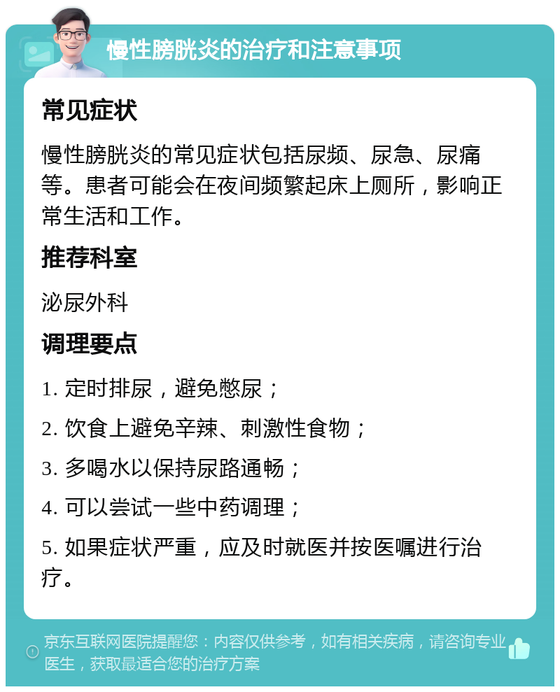 慢性膀胱炎的治疗和注意事项 常见症状 慢性膀胱炎的常见症状包括尿频、尿急、尿痛等。患者可能会在夜间频繁起床上厕所，影响正常生活和工作。 推荐科室 泌尿外科 调理要点 1. 定时排尿，避免憋尿； 2. 饮食上避免辛辣、刺激性食物； 3. 多喝水以保持尿路通畅； 4. 可以尝试一些中药调理； 5. 如果症状严重，应及时就医并按医嘱进行治疗。