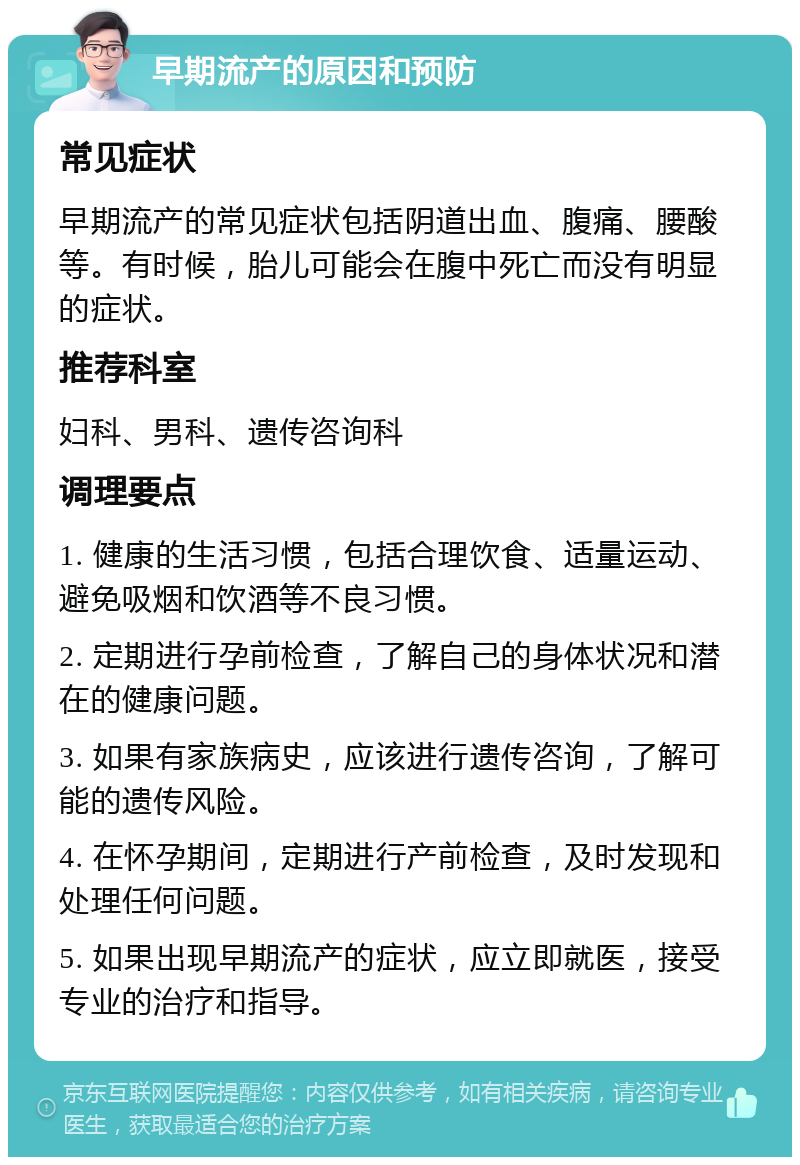 早期流产的原因和预防 常见症状 早期流产的常见症状包括阴道出血、腹痛、腰酸等。有时候，胎儿可能会在腹中死亡而没有明显的症状。 推荐科室 妇科、男科、遗传咨询科 调理要点 1. 健康的生活习惯，包括合理饮食、适量运动、避免吸烟和饮酒等不良习惯。 2. 定期进行孕前检查，了解自己的身体状况和潜在的健康问题。 3. 如果有家族病史，应该进行遗传咨询，了解可能的遗传风险。 4. 在怀孕期间，定期进行产前检查，及时发现和处理任何问题。 5. 如果出现早期流产的症状，应立即就医，接受专业的治疗和指导。