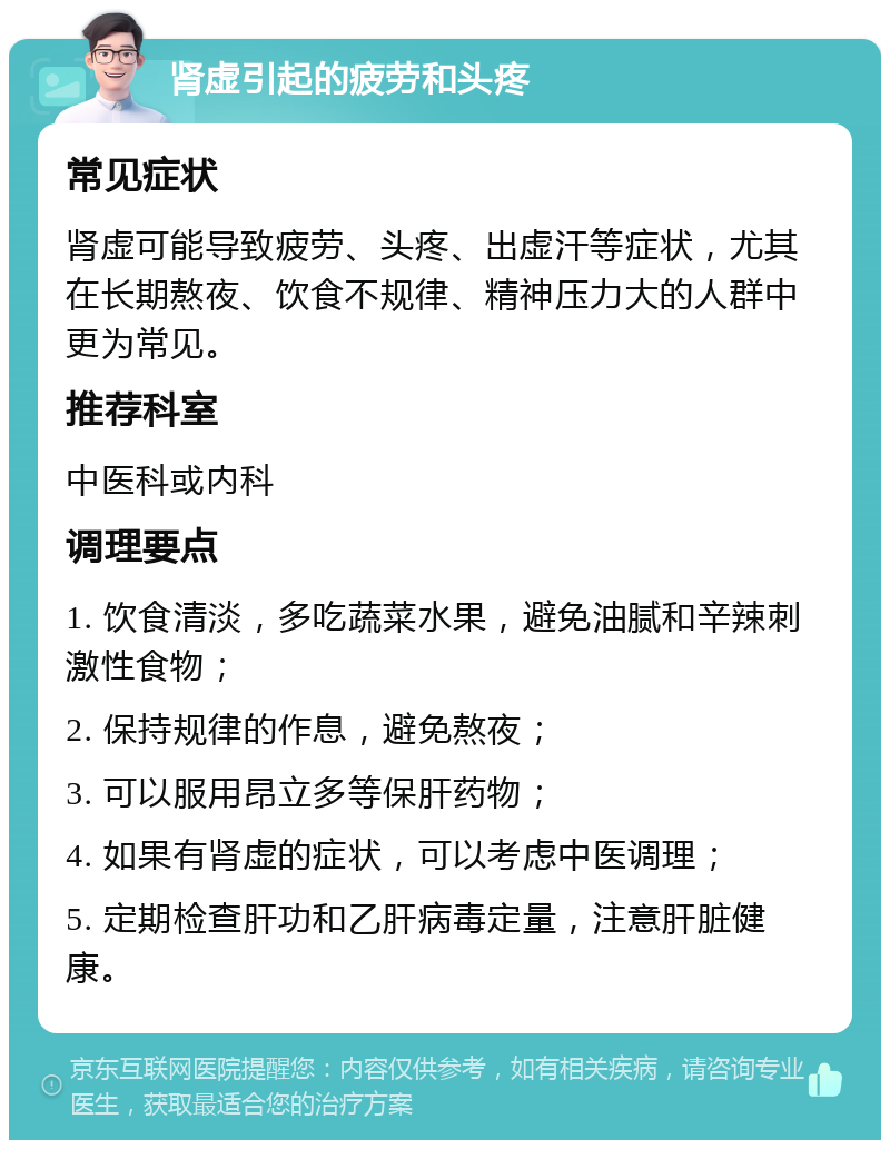 肾虚引起的疲劳和头疼 常见症状 肾虚可能导致疲劳、头疼、出虚汗等症状，尤其在长期熬夜、饮食不规律、精神压力大的人群中更为常见。 推荐科室 中医科或内科 调理要点 1. 饮食清淡，多吃蔬菜水果，避免油腻和辛辣刺激性食物； 2. 保持规律的作息，避免熬夜； 3. 可以服用昂立多等保肝药物； 4. 如果有肾虚的症状，可以考虑中医调理； 5. 定期检查肝功和乙肝病毒定量，注意肝脏健康。