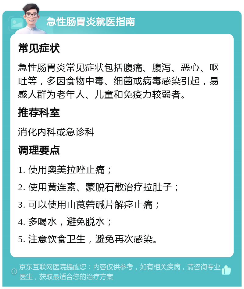 急性肠胃炎就医指南 常见症状 急性肠胃炎常见症状包括腹痛、腹泻、恶心、呕吐等，多因食物中毒、细菌或病毒感染引起，易感人群为老年人、儿童和免疫力较弱者。 推荐科室 消化内科或急诊科 调理要点 1. 使用奥美拉唑止痛； 2. 使用黄连素、蒙脱石散治疗拉肚子； 3. 可以使用山莨菪碱片解痉止痛； 4. 多喝水，避免脱水； 5. 注意饮食卫生，避免再次感染。