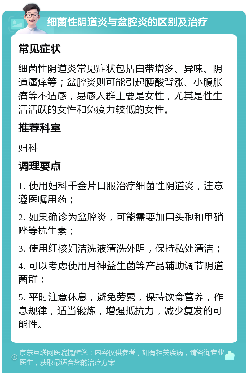 细菌性阴道炎与盆腔炎的区别及治疗 常见症状 细菌性阴道炎常见症状包括白带增多、异味、阴道瘙痒等；盆腔炎则可能引起腰酸背涨、小腹胀痛等不适感，易感人群主要是女性，尤其是性生活活跃的女性和免疫力较低的女性。 推荐科室 妇科 调理要点 1. 使用妇科千金片口服治疗细菌性阴道炎，注意遵医嘱用药； 2. 如果确诊为盆腔炎，可能需要加用头孢和甲硝唑等抗生素； 3. 使用红核妇洁洗液清洗外阴，保持私处清洁； 4. 可以考虑使用月神益生菌等产品辅助调节阴道菌群； 5. 平时注意休息，避免劳累，保持饮食营养，作息规律，适当锻炼，增强抵抗力，减少复发的可能性。