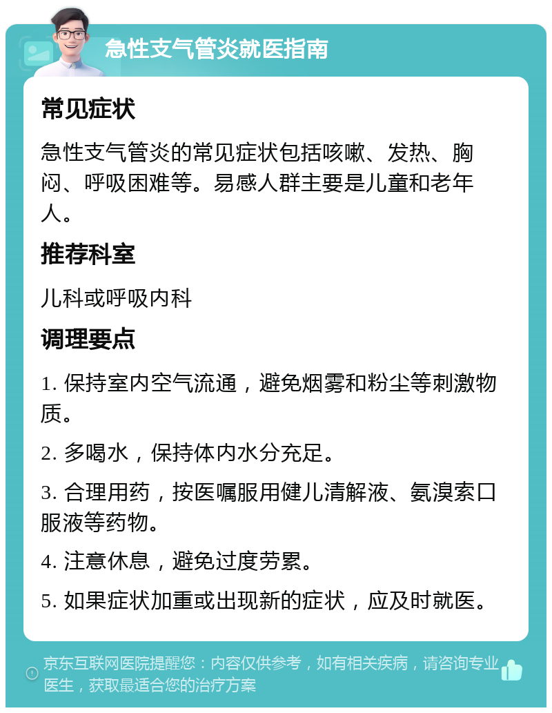 急性支气管炎就医指南 常见症状 急性支气管炎的常见症状包括咳嗽、发热、胸闷、呼吸困难等。易感人群主要是儿童和老年人。 推荐科室 儿科或呼吸内科 调理要点 1. 保持室内空气流通，避免烟雾和粉尘等刺激物质。 2. 多喝水，保持体内水分充足。 3. 合理用药，按医嘱服用健儿清解液、氨溴索口服液等药物。 4. 注意休息，避免过度劳累。 5. 如果症状加重或出现新的症状，应及时就医。