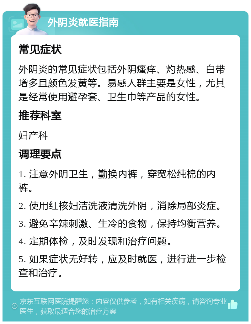 外阴炎就医指南 常见症状 外阴炎的常见症状包括外阴瘙痒、灼热感、白带增多且颜色发黄等。易感人群主要是女性，尤其是经常使用避孕套、卫生巾等产品的女性。 推荐科室 妇产科 调理要点 1. 注意外阴卫生，勤换内裤，穿宽松纯棉的内裤。 2. 使用红核妇洁洗液清洗外阴，消除局部炎症。 3. 避免辛辣刺激、生冷的食物，保持均衡营养。 4. 定期体检，及时发现和治疗问题。 5. 如果症状无好转，应及时就医，进行进一步检查和治疗。