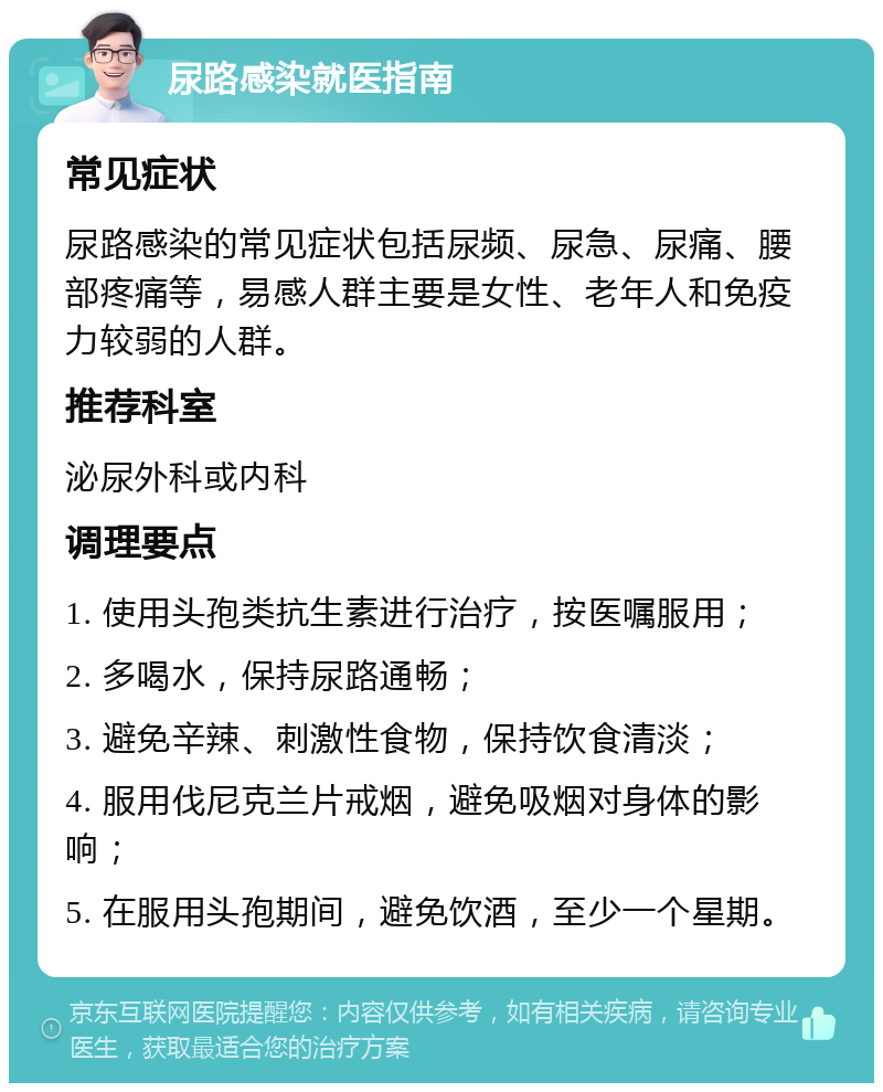 尿路感染就医指南 常见症状 尿路感染的常见症状包括尿频、尿急、尿痛、腰部疼痛等，易感人群主要是女性、老年人和免疫力较弱的人群。 推荐科室 泌尿外科或内科 调理要点 1. 使用头孢类抗生素进行治疗，按医嘱服用； 2. 多喝水，保持尿路通畅； 3. 避免辛辣、刺激性食物，保持饮食清淡； 4. 服用伐尼克兰片戒烟，避免吸烟对身体的影响； 5. 在服用头孢期间，避免饮酒，至少一个星期。