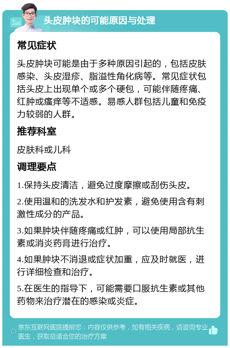 头皮肿块的可能原因与处理 常见症状 头皮肿块可能是由于多种原因引起的，包括皮肤感染、头皮湿疹、脂溢性角化病等。常见症状包括头皮上出现单个或多个硬包，可能伴随疼痛、红肿或瘙痒等不适感。易感人群包括儿童和免疫力较弱的人群。 推荐科室 皮肤科或儿科 调理要点 1.保持头皮清洁，避免过度摩擦或刮伤头皮。 2.使用温和的洗发水和护发素，避免使用含有刺激性成分的产品。 3.如果肿块伴随疼痛或红肿，可以使用局部抗生素或消炎药膏进行治疗。 4.如果肿块不消退或症状加重，应及时就医，进行详细检查和治疗。 5.在医生的指导下，可能需要口服抗生素或其他药物来治疗潜在的感染或炎症。