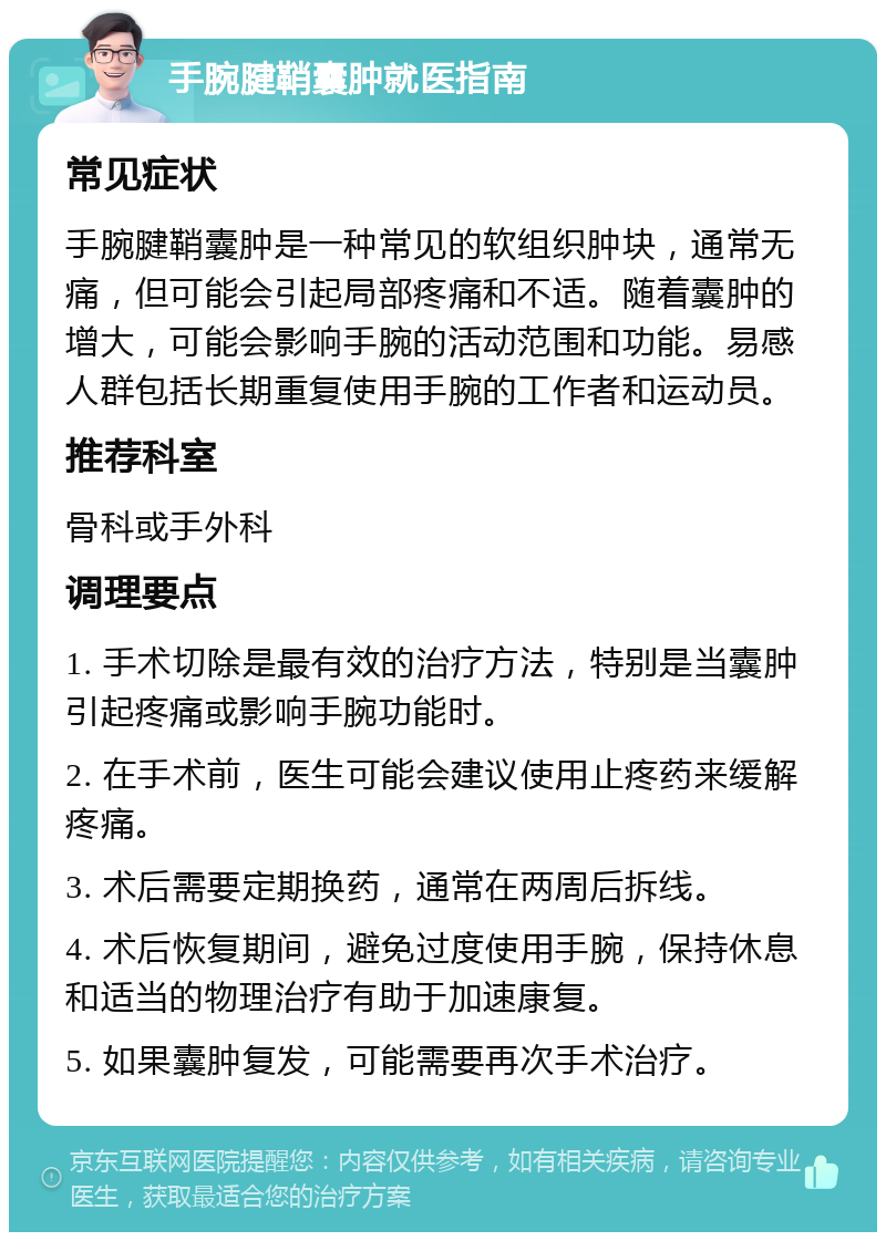 手腕腱鞘囊肿就医指南 常见症状 手腕腱鞘囊肿是一种常见的软组织肿块，通常无痛，但可能会引起局部疼痛和不适。随着囊肿的增大，可能会影响手腕的活动范围和功能。易感人群包括长期重复使用手腕的工作者和运动员。 推荐科室 骨科或手外科 调理要点 1. 手术切除是最有效的治疗方法，特别是当囊肿引起疼痛或影响手腕功能时。 2. 在手术前，医生可能会建议使用止疼药来缓解疼痛。 3. 术后需要定期换药，通常在两周后拆线。 4. 术后恢复期间，避免过度使用手腕，保持休息和适当的物理治疗有助于加速康复。 5. 如果囊肿复发，可能需要再次手术治疗。