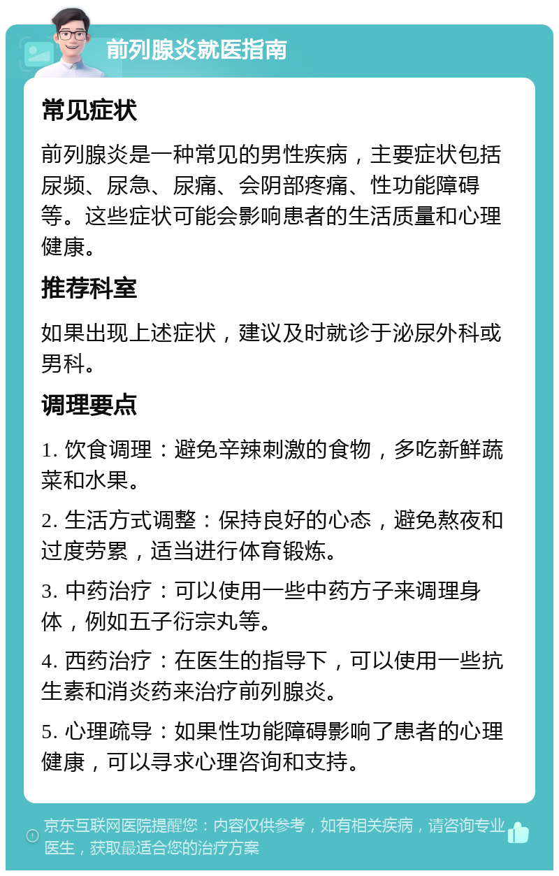 前列腺炎就医指南 常见症状 前列腺炎是一种常见的男性疾病，主要症状包括尿频、尿急、尿痛、会阴部疼痛、性功能障碍等。这些症状可能会影响患者的生活质量和心理健康。 推荐科室 如果出现上述症状，建议及时就诊于泌尿外科或男科。 调理要点 1. 饮食调理：避免辛辣刺激的食物，多吃新鲜蔬菜和水果。 2. 生活方式调整：保持良好的心态，避免熬夜和过度劳累，适当进行体育锻炼。 3. 中药治疗：可以使用一些中药方子来调理身体，例如五子衍宗丸等。 4. 西药治疗：在医生的指导下，可以使用一些抗生素和消炎药来治疗前列腺炎。 5. 心理疏导：如果性功能障碍影响了患者的心理健康，可以寻求心理咨询和支持。