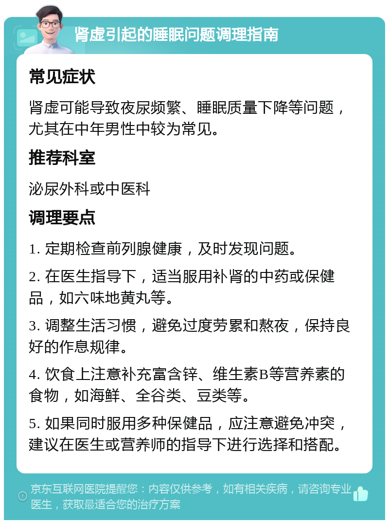 肾虚引起的睡眠问题调理指南 常见症状 肾虚可能导致夜尿频繁、睡眠质量下降等问题，尤其在中年男性中较为常见。 推荐科室 泌尿外科或中医科 调理要点 1. 定期检查前列腺健康，及时发现问题。 2. 在医生指导下，适当服用补肾的中药或保健品，如六味地黄丸等。 3. 调整生活习惯，避免过度劳累和熬夜，保持良好的作息规律。 4. 饮食上注意补充富含锌、维生素B等营养素的食物，如海鲜、全谷类、豆类等。 5. 如果同时服用多种保健品，应注意避免冲突，建议在医生或营养师的指导下进行选择和搭配。