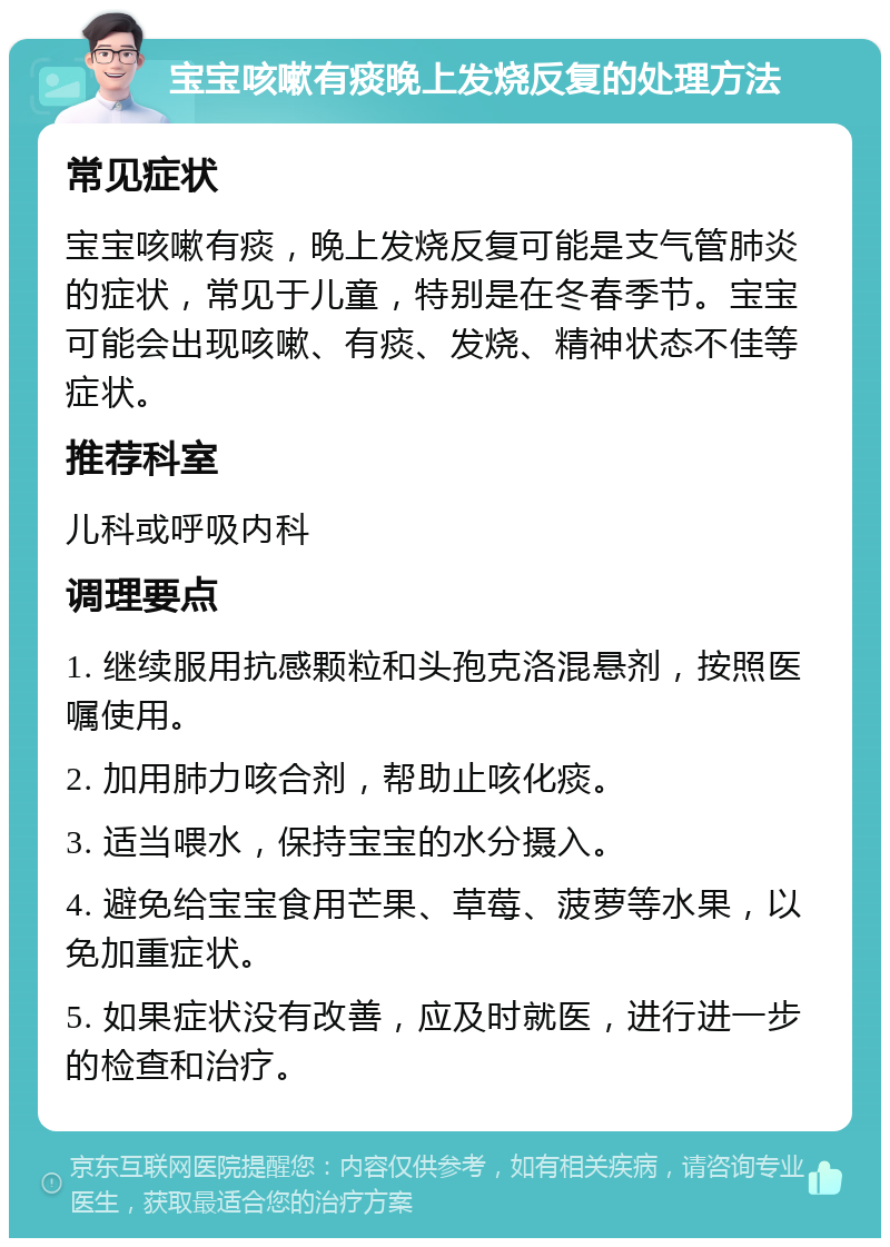 宝宝咳嗽有痰晚上发烧反复的处理方法 常见症状 宝宝咳嗽有痰，晚上发烧反复可能是支气管肺炎的症状，常见于儿童，特别是在冬春季节。宝宝可能会出现咳嗽、有痰、发烧、精神状态不佳等症状。 推荐科室 儿科或呼吸内科 调理要点 1. 继续服用抗感颗粒和头孢克洛混悬剂，按照医嘱使用。 2. 加用肺力咳合剂，帮助止咳化痰。 3. 适当喂水，保持宝宝的水分摄入。 4. 避免给宝宝食用芒果、草莓、菠萝等水果，以免加重症状。 5. 如果症状没有改善，应及时就医，进行进一步的检查和治疗。