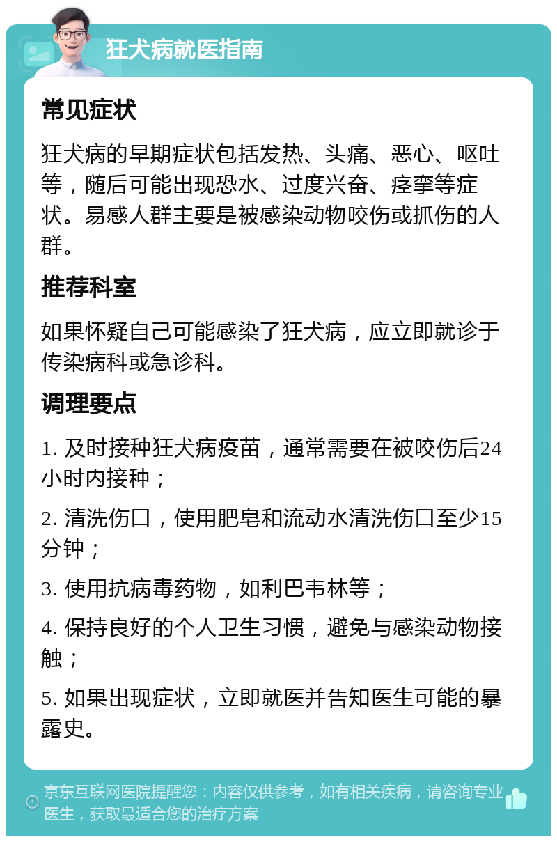 狂犬病就医指南 常见症状 狂犬病的早期症状包括发热、头痛、恶心、呕吐等，随后可能出现恐水、过度兴奋、痉挛等症状。易感人群主要是被感染动物咬伤或抓伤的人群。 推荐科室 如果怀疑自己可能感染了狂犬病，应立即就诊于传染病科或急诊科。 调理要点 1. 及时接种狂犬病疫苗，通常需要在被咬伤后24小时内接种； 2. 清洗伤口，使用肥皂和流动水清洗伤口至少15分钟； 3. 使用抗病毒药物，如利巴韦林等； 4. 保持良好的个人卫生习惯，避免与感染动物接触； 5. 如果出现症状，立即就医并告知医生可能的暴露史。