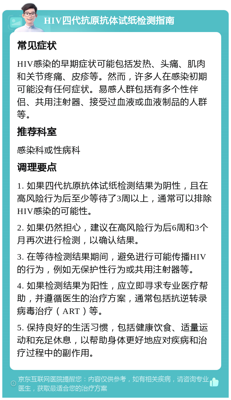 HIV四代抗原抗体试纸检测指南 常见症状 HIV感染的早期症状可能包括发热、头痛、肌肉和关节疼痛、皮疹等。然而，许多人在感染初期可能没有任何症状。易感人群包括有多个性伴侣、共用注射器、接受过血液或血液制品的人群等。 推荐科室 感染科或性病科 调理要点 1. 如果四代抗原抗体试纸检测结果为阴性，且在高风险行为后至少等待了3周以上，通常可以排除HIV感染的可能性。 2. 如果仍然担心，建议在高风险行为后6周和3个月再次进行检测，以确认结果。 3. 在等待检测结果期间，避免进行可能传播HIV的行为，例如无保护性行为或共用注射器等。 4. 如果检测结果为阳性，应立即寻求专业医疗帮助，并遵循医生的治疗方案，通常包括抗逆转录病毒治疗（ART）等。 5. 保持良好的生活习惯，包括健康饮食、适量运动和充足休息，以帮助身体更好地应对疾病和治疗过程中的副作用。