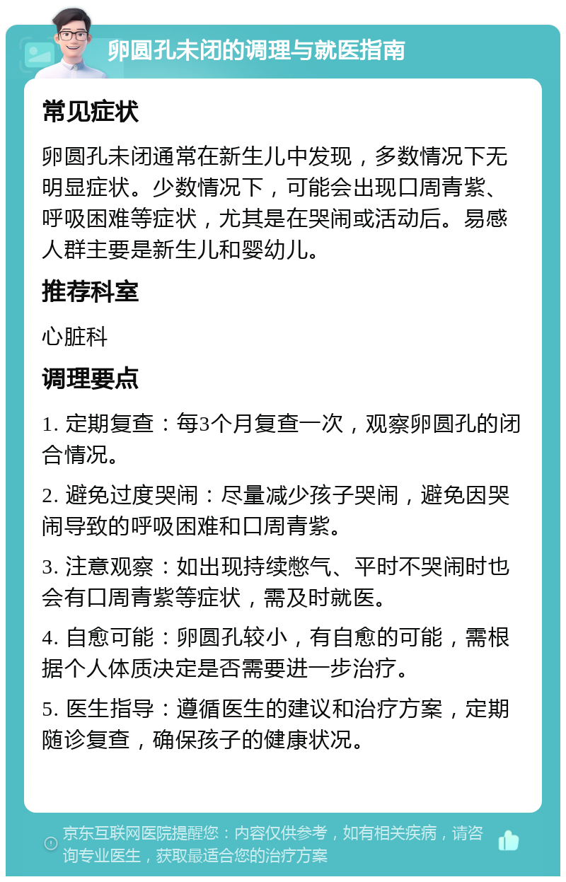 卵圆孔未闭的调理与就医指南 常见症状 卵圆孔未闭通常在新生儿中发现，多数情况下无明显症状。少数情况下，可能会出现口周青紫、呼吸困难等症状，尤其是在哭闹或活动后。易感人群主要是新生儿和婴幼儿。 推荐科室 心脏科 调理要点 1. 定期复查：每3个月复查一次，观察卵圆孔的闭合情况。 2. 避免过度哭闹：尽量减少孩子哭闹，避免因哭闹导致的呼吸困难和口周青紫。 3. 注意观察：如出现持续憋气、平时不哭闹时也会有口周青紫等症状，需及时就医。 4. 自愈可能：卵圆孔较小，有自愈的可能，需根据个人体质决定是否需要进一步治疗。 5. 医生指导：遵循医生的建议和治疗方案，定期随诊复查，确保孩子的健康状况。